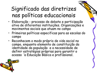 Significado das diretrizes
nas políticas educacionais
• Elaboração - processo de debate e participação
ativa de diferentes instituições. Organizações e
movimentos sociais que atuam no campo
• Primeiras políticas especificas para as escolas do
campo
• Reconhecem o modo próprio de vida social no
campo, enquanto elemento de constituição da
identidade da população e a necessidade de
definir estratégias próprias para garantir o
acesso ‘a Educação Básica e profissional.
 