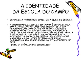 A IDENTIDADE
DA ESCOLA DO CAMPO
• DEFINIDA A PARTIR DOS SUJEITOS A QUEM SE DESTINA,
• A IDENTIDADE DA ESCOLA DO CAMPO É DEFINIDA PELA
SUA VINCULAÇÃO ÀS QUESTÔES INERENTES À SUA
REALIDADE, ANCORANDO-SE NA TEMPORALIDADE E
SABERES PRÓPRIOS DOS ESTUDANTES, NA MEMÓRIA
COLETIVA QUE SINALIZA FUTUROS, NA REDE DE CIÊNCIA
E TECNOLOGIA DISPONÍVEL NA SOCIEDADE E NOS
MOVIMENTOS SOCIAIS EM DEFESA DE PROJETOS QUE
ASSOCIEM AS SOLUÇÕES EXIGIDAS POR ESSAS
QUESTÕES A REALIDADE SOCIAL DA VIDA COLETIVA NO
PAÍS.
(ART. 2º § ÚNICO DAS DIRETRIZES)
 