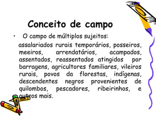 Conceito de campo
• O campo de múltiplos sujeitos:
assalariados rurais temporários, posseiros,
meeiros, arrendatários, acampados,
assentados, reassentados atingidos por
barragens, agricultores familiares, vileiros
rurais, povos da florestas, indígenas,
descendentes negros provenientes de
quilombos, pescadores, ribeirinhos, e
outros mais.
 