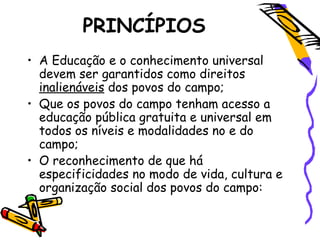 PRINCÍPIOS
• A Educação e o conhecimento universal
devem ser garantidos como direitos
inalienáveis dos povos do campo;
• Que os povos do campo tenham acesso a
educação pública gratuita e universal em
todos os níveis e modalidades no e do
campo;
• O reconhecimento de que há
especificidades no modo de vida, cultura e
organização social dos povos do campo:
 