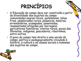 PRINCÍPIOS
• A Educação do campo deve ser construída a partir
da diversidade dos sujeitos do campo:
comunidades negras rurais, quilombolas, bóias
frias, assalariados rurais, posseiros, meeiros,
arrendatários, acampados, assentados,
reassentados atingidos por barragens,
agricultores familiares, vileiros rurais, povos das
florestas, indígenas, pescadores, ribeirinhos,
entre outros;
• O povo do campo tem direito a uma escola do
campo, política e pedagogicamente vinculada à
história, à cultura e as causas sociais e humanas
dos sujeitos do campo;
 