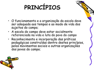 PRINCÍPIOS
• O funcionamento e a organização da escola deve
ser adequada aos tempos e ao modo de vida dos
sujeitos do campo;
• A escola do campo deve estar socialmente
referenciada na vida e luta do povo do campo
• Reconhecimento e incorporação das práticas
pedagógicas construídas dentro destes princípios,
pelos movimentos sociais e outras organizações
dos povos do campo;
 