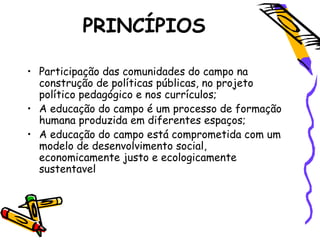 PRINCÍPIOS
• Participação das comunidades do campo na
construção de políticas públicas, no projeto
político pedagógico e nos currículos;
• A educação do campo é um processo de formação
humana produzida em diferentes espaços;
• A educação do campo está comprometida com um
modelo de desenvolvimento social,
economicamente justo e ecologicamente
sustentavel
 