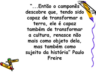 “...Então o camponês
descobre que, tendo sido
capaz de transformar a
terra, ele é capaz
também de transformar
a cultura, renasce não
mais como objeto dela,
mas também como
sujeito da história” Paulo
Freire
 