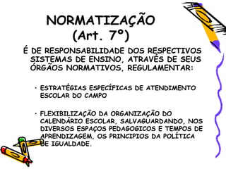 NORMATIZAÇÃO
(Art. 7º)
É DE RESPONSABILIDADE DOS RESPECTIVOS
SISTEMAS DE ENSINO, ATRAVÉS DE SEUS
ÓRGÃOS NORMATIVOS, REGULAMENTAR:
• ESTRATÉGIAS ESPECÍFICAS DE ATENDIMENTO
ESCOLAR DO CAMPO
• FLEXIBILIZAÇÃO DA ORGANIZAÇÃO DO
CALENDÁRIO ESCOLAR, SALVAGUARDANDO, NOS
DIVERSOS ESPAÇOS PEDAGOGICOS E TEMPOS DE
APRENDIZAGEM, OS PRINCIPIOS DA POLÍTICA
DE IGUALDADE.
 