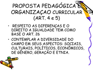 PROPOSTA PEDAGÓGICA E
ORGANIZAÇAO CURRICULAR
(ART. 4 e 5)
• RESPEITO AS DIFERENÇAS E O
DIREITO A IGUALDADE TEM COMO
BASE O ART. 26
• CONTEMPLAR A DIVERSIDADE DO
CAMPO EM SEUS ASPECTOS: SOCIAIS,
CULTURAIS, POLÍTICOS, ECONÔMICOS,
DE GÊNERO, GERAÇÃO E ETNIA.
 