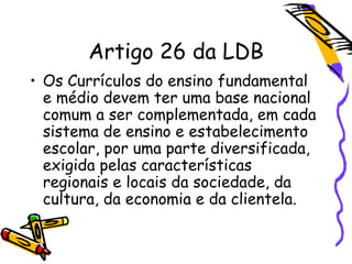 Artigo 26 da LDB
• Os Currículos do ensino fundamental
e médio devem ter uma base nacional
comum a ser complementada, em cada
sistema de ensino e estabelecimento
escolar, por uma parte diversificada,
exigida pelas características
regionais e locais da sociedade, da
cultura, da economia e da clientela.
 
