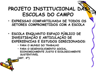 PROJETO INSTITUCIONAL DAS
ESCOLAS DO CAMPO
• EXPRESSAO COMPARTILHADA DE TODOS OS
SETORES COMPROMETIDOS COM A ESCOLA
• ESCOLA ENQUANTO ESPAÇO PÚBLICO DE
INVESTIGAÇÃO E ARTICULAÇÃO DE
EXPERIENCIAS E ESTUDOS DIRECIONADOS:
• PARA O MUNDO DO TRABALHO
• PARA O DESENVOLVIMENTO SOCIAL,
ECONOMICAMENTE JUSTO E ECOLOGICAMENTE
SUSTENTÁVEL
(ART. 4º)
 