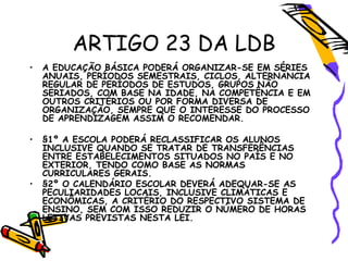 ARTIGO 23 DA LDB
• A EDUCAÇÃO BÁSICA PODERÁ ORGANIZAR-SE EM SÉRIES
ANUAIS, PERÍODOS SEMESTRAIS, CICLOS, ALTERNÂNCIA
REGULAR DE PERÍODOS DE ESTUDOS, GRUPOS NÃO
SERIADOS, COM BASE NA IDADE, NA COMPETÊNCIA E EM
OUTROS CRITÉRIOS OU POR FORMA DIVERSA DE
ORGANIZAÇÃO, SEMPRE QUE O INTERESSE DO PROCESSO
DE APRENDIZAGEM ASSIM O RECOMENDAR.
• §1º A ESCOLA PODERÁ RECLASSIFICAR OS ALUNOS
INCLUSIVE QUANDO SE TRATAR DE TRANSFERÊNCIAS
ENTRE ESTABELECIMENTOS SITUADOS NO PAÍS E NO
EXTERIOR, TENDO COMO BASE AS NORMAS
CURRICULARES GERAIS.
• §2º O CALENDÁRIO ESCOLAR DEVERÁ ADEQUAR-SE AS
PECULIARIDADES LOCAIS, INCLUSIVE CLIMÁTICAS E
ECONÔMICAS, A CRITÉRIO DO RESPECTIVO SISTEMA DE
ENSINO, SEM COM ISSO REDUZIR O NÚMERO DE HORAS
LETIVAS PREVISTAS NESTA LEI.
 