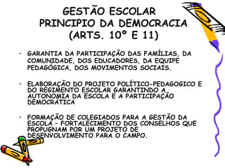 GESTÃO ESCOLAR
PRINCIPIO DA DEMOCRACIA
(ARTS. 10º E 11)
• GARANTIA DA PARTICIPAÇÃO DAS FAMÍLIAS, DA
COMUNIDADE, DOS EDUCADORES, DA EQUIPE
PEDAGÓGICA, DOS MOVIMENTOS SOCIAIS.
• ELABORAÇÃO DO PROJETO POLÍTICO-PEDAGOGICO E
DO REGIMENTO ESCOLAR GARANTINDO A
AUTONOMIA DA ESCOLA E A PARTICIPAÇÃO
DEMOCRÁTICA
• FORMAÇÃO DE COLEGIADOS PARA A GESTÃO DA
ESCOLA – FORTALECIMENTO DOS CONSELHOS QUE
PROPUGNAM POR UM PROJETO DE
DESENVOLVIMENTO PARA O CAMPO.
 