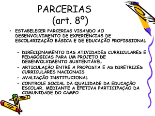 • ESTABELECER PARCERIAS VISANDO AO
DESENVOLVIMENTO DE EXPERIÊNCIAS DE
ESCOLARIZAÇÃO BÁSICA E DE EDUCAÇÃO PROFISSIONAL
– DIRECIONAMENTO DAS ATIVIDADES CURRICULARES E
PEDAGÓGICAS PARA UM PROJETO DE
DESENVOLVIMENTO SUSTENTÁVEL
– ARTICULAÇÃO ENTRE A PROPOSTA E AS DIRETRIZES
CURRICULARES NACIONAIS
– AVALIAÇÃO INSTITUCIONAL
– CONTROLE SOCIAL DA QUALIDADE DA EDUCAÇÃO
ESCOLAR, MEDIANTE A EFETIVA PARTICIPAÇÃO DA
COMUNIDADE DO CAMPO
PARCERIAS
(art. 8º)
 