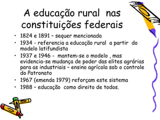 A educação rural nas
constituições federais
• 1824 e 1891 – sequer mencionada
• 1934 - referencia a educação rural a partir do
modelo latifundista
• 1937 e 1946 - mantem-se o modelo , mas
evidencia-se mudança de poder das elites agrárias
para as industriais – ensino agrícola sob o controle
do Patronato
• 1967 (emenda 1979) reforçam este sistema
• 1988 – educação como direito de todos.
 