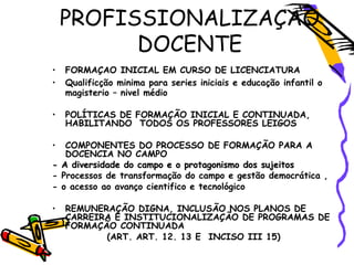 • FORMAÇAO INICIAL EM CURSO DE LICENCIATURA
• Qualificção minima para series iniciais e educação infantil o
magisterio – nivel médio
• POLÍTICAS DE FORMAÇÃO INICIAL E CONTINUADA,
HABILITANDO TODOS OS PROFESSORES LEIGOS
• COMPONENTES DO PROCESSO DE FORMAÇÃO PARA A
DOCENCIA NO CAMPO
- A diversidade do campo e o protagonismo dos sujeitos- A diversidade do campo e o protagonismo dos sujeitos
- Processos de transformação do campo e gestão democrática ,
- o acesso ao avanço cientifico e tecnológico
• REMUNERAÇÃO DIGNA, INCLUSÃO NOS PLANOS DE
CARREIRA E INSTITUCIONALIZAÇÃO DE PROGRAMAS DE
FORMAÇÃO CONTINUADA
(ART. ART. 12. 13 E INCISO III 15)
PROFISSIONALIZAÇAO
DOCENTE
 