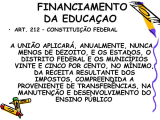 FINANCIAMENTO
DA EDUCAÇAO
• ART. 212 – CONSTITUIÇÃO FEDERAL
A UNIÃO APLICARÁ, ANUALMENTE, NUNCA
MENOS DE DEZOITO, E OS ESTADOS, O
DISTRITO FEDERAL E OS MUNICÍPIOS
VINTE E CINCO POR CENTO, NO MÍNIMO,
DA RECEITA RESULTANTE DOS
IMPOSTOS, COMPREENDIDA A
PROVENIENTE DE TRANSFERÊNCIAS, NA
MANUTENÇÃO E DESENVOLVIMENTO DO
ENSINO PÚBLICO
 