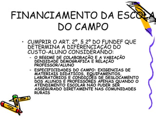 FINANCIAMENTO DA ESCOLA
DO CAMPO
• CUMPRIR O ART. 2º, § 2º DO FUNDEF QUE
DETERMINA A DIFERENCIAÇÃO DO
CUSTO-ALUNO CONSIDERANDO:
– O REGIME DE COLABORAÇÃO E A VARIAÇÃO
DENSIDADE DEMOGRÁFICA E RELAÇÃO
PROFESSOR/ALUNO
– ESPECIFICIDADES DO CAMPO: EXIGENCIAS DE
MATERIAIS DIDÁTICOS, EQUIPAMENTOS,
LABORATÓRIOS E CONDIÇÕES DE DESLOCAMENTO
DOS ALUNOS E PROFESSORES APENAS QUANDO O
ATENDIMENTO ESCOLAR NÃO PUDER SER
ASSEGURADO DIRETAMENTE NAS COMUNIDADES
RURAIS
 