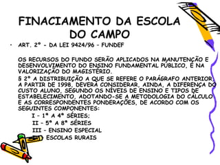 FINACIAMENTO DA ESCOLA
DO CAMPO
• ART. 2º - DA LEI 9424/96 – FUNDEF
OS RECURSOS DO FUNDO SERÃO APLICADOS NA MANUTENÇÃO E
DESENVOLVIMENTO DO ENSINO FUNDAMENTAL PÚBLICO, E NA
VALORIZAÇÃO DO MAGISTÉRIO.
§ 2º A DISTRIBUIÇÃO A QUE SE REFERE O PARÁGRAFO ANTERIOR,
A PARTIR DE 1998, DEVERÁ CONSIDERAR, AINDA, A DIFERENÇA DO
CUSTO ALUNO, SEGUNDO OS NÍVEIS DE ENSINO E TIPOS DE
ESTABELECIMENTO, ADOTANDO-SE A METODOLOGIA DO CÁLCULO
E AS CORRESPONDENTES PONDERAÇÕES, DE ACORDO COM OS
SEGUINTES COMPONENTES:
I – 1ª A 4ª SÉRIES;
II – 5ª A 8ª SÉRIES
III – ENSINO ESPECIAL
IV – ESCOLAS RURAIS
 