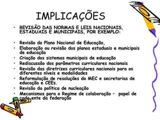 IMPLICAÇÕES
• REVISÃO DAS NORMAS E LEIS NACIONAIS,REVISÃO DAS NORMAS E LEIS NACIONAIS,
ESTADUAIS E MUNICIPAIS, POR EXEMPLO:ESTADUAIS E MUNICIPAIS, POR EXEMPLO:
• Revisão do Plano Nacional de Educação,Revisão do Plano Nacional de Educação,
• Elaboração ou revisão dos planos estaduais e municipaisElaboração ou revisão dos planos estaduais e municipais
de educaçãode educação
• Criação dos sistemas municipais de educaçãoCriação dos sistemas municipais de educação
• Rediscussão dos parâmetros curriculares nacionaisRediscussão dos parâmetros curriculares nacionais
• Revisão das diretrizes curriculares nacionais para osRevisão das diretrizes curriculares nacionais para os
diferentes níveis e modalidadesdiferentes níveis e modalidades
• Reformulação de resoluções do MEC e secretarias deReformulação de resoluções do MEC e secretarias de
educação e CEEs.educação e CEEs.
• Revisão da política de nucleaçãoRevisão da política de nucleação
• Mecanismos para o Regime de colaboração – papel deMecanismos para o Regime de colaboração – papel de
cada ente da federaçãocada ente da federação
 
