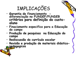 IMPLICAÇÕES
• Garantia doGarantia do financiamento -
diferenciação no FUNDEF/FUNDEB
critérios para definição do custo-critérios para definição do custo-
alunoaluno
• Finaciamento especifico para a Educação
do campo
• Produção de pesquisas na Educação doProdução de pesquisas na Educação do
campocampo
• Rediscussão do currículo escolarRediscussão do currículo escolar
• Revisão e produção de materiais didatico-Revisão e produção de materiais didatico-
pedagogicospedagogicos
 