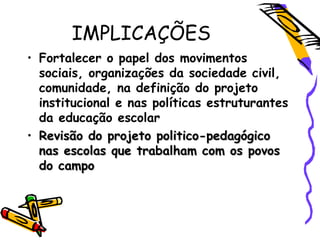 IMPLICAÇÕES
• Fortalecer o papel dos movimentos
sociais, organizações da sociedade civil,
comunidade, na definição do projeto
institucional e nas políticas estruturantes
da educação escolar
• Revisão do projeto politico-pedagógicoRevisão do projeto politico-pedagógico
nas escolas que trabalham com os povosnas escolas que trabalham com os povos
do campodo campo
 