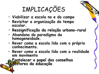 IMPLICAÇÕES
• Viabilizar a escola no e do campo
• Revisitar a organização do tempo
escolar.
• Ressignificação da relação urbano-ruralRessignificação da relação urbano-rural
• Abandono do paradigma da
homogeneidade.
• Rever como a escola lida com o próprio
conhecimento.
• Rever como a escola lida com a realidade
em movimento
• Fortalecer o papel dos conselhosFortalecer o papel dos conselhos
gestores da educaçãogestores da educação
 