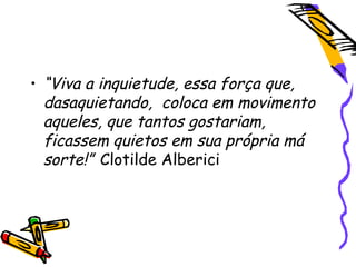 • “Viva a inquietude, essa força que,
dasaquietando, coloca em movimento
aqueles, que tantos gostariam,
ficassem quietos em sua própria má
sorte!” Clotilde Alberici
 