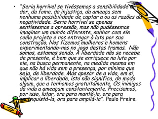 • “Seria horrível se tivéssemos a sensibilidade da
dor, da fome, da injustiça, da ameaça sem
nenhuma possibilidade de captar a ou as razões da
negatividade. Seria horrível se apenas
sentíssemos a opressão, mas não pudéssemos
imaginar um mundo diferente, sonhar com ele
como projeto e nos entregar à luta por sua
construção. Nos fizemos mulheres e homens
experimentando-nos no jogo destas tramas. Não
somos, estamos sendo. A liberdade não se recebe
de presente, é bem que se enriquece na luta por
ele, na busca permanente, na medida mesma em
que não há vida sem a presença, por mínima que
seja, de liberdade. Mas apesar de a vida, em si,
implicar a liberdade, isto não significa, de modo
algum, que a tenhamos gratuitamente. Os inimigos
da vida a ameaçam constantemente. Precisamos,
por isso, lutar, ora para mantê-la, ora para
reconquistá-la, ora para ampliá-la”. Paulo Freire
 
