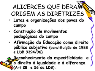 ALICERCES QUE DERAM
ORIGEM AS DIRETRIZES
• Lutas e organizações dos povos doLutas e organizações dos povos do
campocampo
• Construção de movimentosConstrução de movimentos
pedagógicos do campopedagógicos do campo
• Afirmação da Educação como direitoAfirmação da Educação como direito
público subjetivopúblico subjetivo (constituição de 1988(constituição de 1988
e LDB 9394/96)e LDB 9394/96)
• Reconhecimento da especificidade eReconhecimento da especificidade e
o direito à igualdade e à diferençao direito à igualdade e à diferença
(Art 28 e 26 da LDB).(Art 28 e 26 da LDB).
 