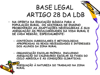BASE LEGAL
ARTIGO 28 DA LDB
• NA OFERTA DA EDUCAÇÃO BÁSICA PARA A
POPULAÇÃO RURAL, OS SISTEMAS DE ENSINO
PROMOVERÃO AS ADAPTAÇÕES NECESSÁRIAS Á SUA
ADEQUAÇÃO ÀS PECULIARIDADES DA VIDA RURAL E
DE CADA REGIÃO, ESPECIALMENTE:
– CONTEÚDOS CURRICULARES E METODOLOGIAS
APROPRIADAS ÀS REAIS NECESSIDADES E INTERESSES
DOS ALUNOS DA ZONA RURAL
– ORGANIZAÇÃO ESCOLAR PRÓPRIA, INCLUINDO
ADEQUAÇÃO DO CALENDÁRIO ESCOLAR ÀS FASES DO
CICLO AGRÍCOLA E ÁS CONDIÇÕES CLIMÁTICAS;
– ADEQUAÇÃO À NATUREZA DO TRABALHO NA ZONA
RURAL
 