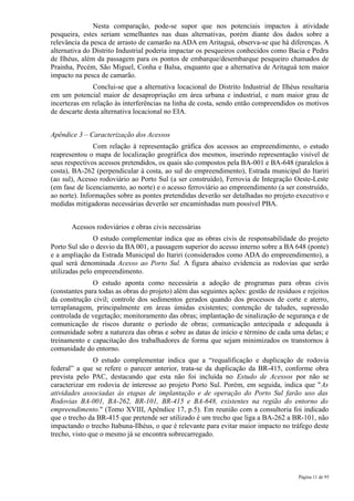 Nesta comparação, pode-se supor que nos potenciais impactos à atividade
pesqueira, estes seriam semelhantes nas duas alternativas, porém diante dos dados sobre a
relevância da pesca de arrasto de camarão na ADA em Aritaguá, observa-se que há diferenças. A
alternativa do Distrito Industrial poderia impactar os pesqueiros conhecidos como Bacia e Pedra
de Ilhéus, além da passagem para os pontos de embarque/desembarque pesqueiro chamados de
Prainha, Pecém, São Miguel, Conha e Balsa, enquanto que a alternativa de Aritaguá tem maior
impacto na pesca de camarão.
               Conclui-se que a alternativa locacional do Distrito Industrial de Ilhéus resultaria
em um potencial maior de desapropriação em área urbana e industrial, e num maior grau de
incertezas em relação às interferências na linha de costa, sendo então compreendidos os motivos
de descarte desta alternativa locacional no EIA.


Apêndice 3 – Caracterização dos Acessos
               Com relação à representação gráfica dos acessos ao empreendimento, o estudo
reapresentou o mapa de localização geográfica dos mesmos, inserindo representação visível de
seus respectivos acessos pretendidos, os quais são compostos pela BA-001 e BA-648 (paralelos à
costa), BA-262 (perpendicular à costa, ao sul do empreendimento), Estrada municipal do Itariri
(ao sul), Acesso rodoviário ao Porto Sul (a ser construído), Ferrovia de Integração Oeste-Leste
(em fase de licenciamento, ao norte) e o acesso ferroviário ao empreendimento (a ser construído,
ao norte). Informações sobre as pontes pretendidas deverão ser detalhadas no projeto executivo e
medidas mitigadoras necessárias deverão ser encaminhadas num possível PBA.


       Acessos rodoviários e obras civis necessárias
               O estudo complementar indica que as obras civis de responsabilidade do projeto
Porto Sul são o desvio da BA 001, a passagem superior do acesso interno sobre a BA 648 (ponte)
e a ampliação da Estrada Municipal do Itariri (considerados como ADA do empreendimento), a
qual será denominada Acesso ao Porto Sul. A figura abaixo evidencia as rodovias que serão
utilizadas pelo empreendimento.
               O estudo aponta como necessária a adoção de programas para obras civis
(constantes para todas as obras do projeto) além das seguintes ações: gestão de resíduos e rejeitos
da construção civil; controle dos sedimentos gerados quando dos processos de corte e aterro,
terraplanagem, principalmente em áreas úmidas existentes; contenção de taludes, supressão
controlada de vegetação; monitoramento das obras; implantação de sinalização de segurança e de
comunicação de riscos durante o período de obras; comunicação antecipada e adequada à
comunidade sobre a natureza das obras e sobre as datas de início e término de cada uma delas; e
treinamento e capacitação dos trabalhadores de forma que sejam minimizados os transtornos à
comunidade do entorno.
               O estudo complementar indica que a “requalificação e duplicação de rodovia
federal” a que se refere o parecer anterior, trata-se da duplicação da BR-415, conforme obra
prevista pelo PAC, destacando que esta não foi incluída no Estudo de Acessos por não se
caracterizar em rodovia de interesse ao projeto Porto Sul. Porém, em seguida, indica que "As
atividades associadas às etapas de implantação e de operação do Porto Sul farão uso das
Rodovias BA-001, BA-262, BR-101, BR-415 e BA-648, existentes na região do entorno do
empreendimento." (Tomo XVIII, Apêndice 17, p.5). Em reunião com a consultoria foi indicado
que o trecho da BR-415 que pretende ser utilizado é um trecho que liga a BA-262 a BR-101, não
impactando o trecho Itabuna-Ilhéus, o que é relevante para evitar maior impacto no tráfego deste
trecho, visto que o mesmo já se encontra sobrecarregado.




                                                                                        Página 11 de 95
 