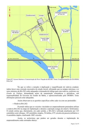 Figura 02: Acessos Internos e Caracterização do Novo Traçado da BA-001. Fonte: Complementações do EIA/RIMA
Porto Sul


              No que se refere a menção à duplicação e requalificação de rodovia estadual,
indica haver uma correção necessária do estudo inicial, afirmando que as rampas máximas e os
raios mínimos da BA-262 estão adequados à demanda de tráfego para esta rodovia, conforme seu
Estudo de Tráfego, demandando ações de manutenção sistemáticas e periódicas, sob
responsabilidade do Governo do Estado da Bahia, e operacionalizadas pelo DERBA. Estas
afirmações parecem estar adequadas.
                Assim observam-se as questões específicas sobre cada via com uso pretendido:
        → Rodovia BA-262:
              O estudo indica que os veículos vinculados ao empreendimento pretendem utilizar
a rodovia BA-262 na etapa de implantação e durante a operação (cargas de etanol e fertilizante).
O estudo estima que, diariamente, em cada sentido, a BA-262 é utilizada atualmente por 123
caminhões semi reboque, 149 caminhões simples, 54 ônibus, 675 veículos de passeio/utilitários e
4 caminhões duplos, totalizando 1005 veículos.
            Assim, os acréscimos que podem ser gerados durante a implantação do
empreendimento estão estimados abaixo:
                                                                                              Página 12 de 95
 