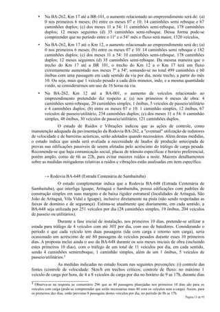 •   Na BA-262, Km 17 até a BR-101, o aumento relacionado ao empreendimento será de: (a)
        0 nos primeiros 6 meses; (b) entre os meses 07 e 10: 14 caminhões semi reboque e 67
        caminhões duplos; (c) dos meses 11 a 54: 11 caminhões semi-reboque, 178 caminhões
        duplos; 12 meses seguintes (d) 35 caminhões semi-reboque. Dessa forma pode-se
        compreender que no período entre o 11º e o 54° mês o fluxo será maior, 1320 veículos,
    •   Na BA-262, Km 17 até o Km 12, o aumento relacionado ao empreendimento será de: (a)
        0 nos primeiros 6 meses; (b) entre os meses 07 e 10: 14 caminhões semi reboque e 182
        caminhões duplos; (c) dos meses 11 a 54: 10 caminhões semi-reboque, 178 caminhões
        duplos; 12 meses seguintes (d) 35 caminhões semi-reboque. Da mesma maneira que o
        trecho do Km 17 até a BR 101, o trecho do Km 12 a o Km 17 terá um fluxo
        extremamente aumentado nos meses 7º a 54º, somando-se no total 499 caminhões e 60
        ônibus com uma passagem em cada sentido da via por dia, neste trecho, a partir do mês
        10. Ou seja, mais que 1 veículo pesado a cada dois minutos, indo, e a mesma quantidade
        vindo, se considerarmos um uso de 16 horas na via.
    •   Na BA-262, Km 12 até a BA-001, o aumento de veículos relacionado ao
        empreendimento pretendido diz respeito a: (a) nos primeiros 6 meses de obra: 4
        caminhões semi-reboque, 20 caminhões simples, 1 ônibus, 5 veículos de passeio/utilitário
        e 4 caminhões duplos; (b) entre os meses 07 e 10: 1 caminhão simples, 12 ônibus, 67
        veículos de passeio/utilitário, 234 caminhões duplos; (c) dos meses 11 a 54: 6 caminhão
        simples, 48 ônibus, 30 veículos de passeio/utilitário, 121 caminhões duplos.
              O estudo de Ruídos e Vibrações indicou que as ações de controle, como
manutenção adequada da pavimentação da Rodovia BA-262, a "eventual" utilização de redutores
de velocidade e de barreiras acústicas, serão adotados quando necessários. Além destas medidas,
o estudo indica que ainda será avaliada a necessidade de laudos de produção antecipada de
provas nas edificações passíveis de serem afetadas pelo acréscimo do tráfego de carga pesada.
Recomenda-se que haja comunicação social, placas de trânsito específicas e horário preferencial,
porém amplo, como de 6h as 22h, para evitar maiores ruídos a noite. Maiores detalhamentos
sobre as medidas mitigadoras relativas a ruídos e vibrações estão analisadas em item específico.


        → Rodovia BA-648 (Estrada Centenária de Sambaituba)
               O estudo complementar indica que a Rodovia BA-648 (Estrada Centenária de
Sambaituba), que interliga Iguape, Aritaguá e Sambaituba, possui edificações com padrões de
construção simples em suas margens e de baixa rigidez estrutural (localidades de Aritaguá, São
João de Aritaguá, Vila Vidal e Iguape), inclusive diretamente na pista (não sendo respeitadas as
faixas de domínio e de segurança). Estima-se atualmente que diariamente, em cada sentido, a
BA-648 seja utilizada por 251 veículos por dia (28 caminhões simples, 19 ônibus, 204 veículos
de passeio ou utilitários).
                Durante a fase inicial de instalação, nos primeiros 10 dias, pretende-se utilizar a
estada para tráfego de 4 veículos com até 30T por dia, com uso de batedores. Considerando o
período e que cada veículo tem duas passagens (ida com carga e retorno sem carga), seria
ocasionado um acréscimo de até 80 passagens de veículos pesados durante esses 10 primeiros
dias. A proposta inclui ainda o uso da BA-648 durante os seis meses iniciais de obra (incluindo
estes primeiros 10 dias), com o tráfego de um total de 11 veículos por dia, em cada sentido,
sendo 4 caminhões semirreboque, 1 caminhão simples, além de um 1 ônibus, 5 veículos de
passeio/utilitários.3
               As medidas indicadas no estudo focam nas seguintes prevenções: (i) controle das
fontes (controle de velocidade: 5km/h em trechos críticos; controle de fluxo: no máximo 1
veículo de carga por hora, de 4 a 8 veículos de carga por dia no horário de 9 as 17h, durante dias
3 Observa-se na resposta ao comentário 296 que as 40 passagens planejadas nos primeiros 10 dias são para os
veículos com carga (pode-se compreender que serão necessárias mais 40 com os veículos sem a carga). Assim, para
os primeiros dez dias, estão previstas 8 passagens destes veículos por dia, no período de 8h as 17h.
                                                                                                  Página 13 de 95
 