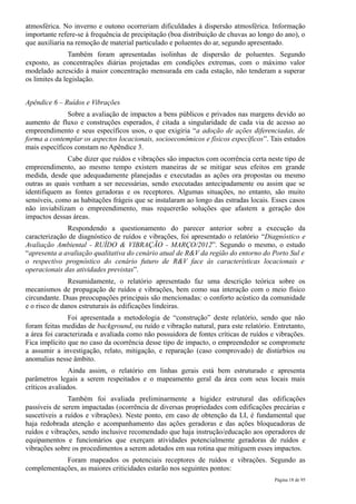 atmosférica. No inverno e outono ocorreriam dificuldades à dispersão atmosférica. Informação
importante refere-se à frequência de precipitação (boa distribuição de chuvas ao longo do ano), o
que auxiliaria na remoção de material particulado e poluentes do ar, segundo apresentado.
                Também foram apresentadas isolinhas de dispersão de poluentes. Segundo
exposto, as concentrações diárias projetadas em condições extremas, com o máximo valor
modelado acrescido à maior concentração mensurada em cada estação, não tenderam a superar
os limites da legislação.


Apêndice 6 – Ruídos e Vibrações
              Sobre a avaliação de impactos a bens públicos e privados nas margens devido ao
aumento de fluxo e construções esperados, é citada a singularidade de cada via de acesso ao
empreendimento e seus específicos usos, o que exigiria “a adoção de ações diferenciadas, de
forma a contemplar os aspectos locacionais, socioeconômicos e físicos específicos”. Tais estudos
mais específicos constam no Apêndice 3.
              Cabe dizer que ruídos e vibrações são impactos com ocorrência certa neste tipo de
empreendimento, ao mesmo tempo existem maneiras de se mitigar seus efeitos em grande
medida, desde que adequadamente planejadas e executadas as ações ora propostas ou mesmo
outras as quais venham a ser necessárias, sendo executadas antecipadamente ou assim que se
identifiquem as fontes geradoras e os receptores. Algumas situações, no entanto, são muito
sensíveis, como as habitações frágeis que se instalaram ao longo das estradas locais. Esses casos
não inviabilizam o empreendimento, mas requererão soluções que afastem a geração dos
impactos dessas áreas.
              Respondendo a questionamento do parecer anterior sobre a execução da
caracterização de diagnóstico de ruídos e vibrações, foi apresentado o relatório “Diagnóstico e
Avaliação Ambiental - RUÍDO & VIBRAÇÃO - MARÇO/2012”. Segundo o mesmo, o estudo
“apresenta a avaliação qualitativa do cenário atual de R&V da região do entorno do Porto Sul e
o respectivo prognóstico do cenário futuro de R&V face às características locacionais e
operacionais das atividades previstas”.
               Resumidamente, o relatório apresentado faz uma descrição teórica sobre os
mecanismos de propagação de ruídos e vibrações, bem como sua interação com o meio físico
circundante. Duas preocupações principais são mencionadas: o conforto acústico da comunidade
e o risco de danos estruturais às edificações lindeiras.
               Foi apresentada a metodologia de “construção” deste relatório, sendo que não
foram feitas medidas de background, ou ruído e vibração natural, para este relatório. Entretanto,
a área foi caracterizada e avaliada como não possuidora de fontes críticas de ruídos e vibrações.
Fica implícito que no caso da ocorrência desse tipo de impacto, o empreendedor se compromete
a assumir a investigação, relato, mitigação, e reparação (caso comprovado) de distúrbios ou
anomalias nesse âmbito.
                Ainda assim, o relatório em linhas gerais está bem estruturado e apresenta
parâmetros legais a serem respeitados e o mapeamento geral da área com seus locais mais
críticos avaliados.
               Também foi avaliada preliminarmente a higidez estrutural das edificações
passíveis de serem impactadas (ocorrência de diversas propriedades com edificações precárias e
suscetíveis a ruídos e vibrações). Neste ponto, em caso de obtenção da LI, é fundamental que
haja redobrada atenção e acompanhamento das ações geradoras e das ações bloqueadoras de
ruídos e vibrações, sendo inclusive recomendado que haja instrução/educação aos operadores de
equipamentos e funcionários que exerçam atividades potencialmente geradoras de ruídos e
vibrações sobre os procedimentos a serem adotados em sua rotina que mitiguem esses impactos.
            Foram mapeados os potenciais receptores de ruídos e vibrações. Segundo as
complementações, as maiores criticidades estarão nos seguintes pontos:
                                                                                      Página 18 de 95
 