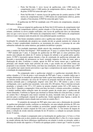 –   Porto Sul Revisão 1: novo layout de quebra-mar, com 1.980 metros de
                  comprimento total e 1.800 metros de comprimento efetivo, situado a 3,5 km
                  da praia. O PEP foi removido após 5 anos.
              –   Porto Sul Revisão 3: mesmo layout de quebra-mar do cenário anterior (1.980
                  metros de comprimento total e 1.800 metros de comprimento efetivo), porém
                  situado a 4 km da praia. O PEP foi removido após 5 anos.
              O quebra-mar do PEP foi modelado com 270 metros de comprimento, situado a
860 metros da praia.
               O layout original do quebra-mar do Porto Sul (2.410 metros de comprimento total
e 2.100 metros de comprimento efetivo), porém situado a 4 km da praia, não foi simulado. No
entanto, conforme os novos estudos realizados, este layout de quebra-mar deve ser descartado,
uma vez que o novo layout (1.980 metros de comprimento total e 1.800 metros de comprimento
efetivo) é mais vantajoso tanto do ponto de vista ambiental quanto econômico.
               Não foram simulados cenários com o quebra-mar situado a 4,5 km da praia. Esta
localização foi considerada não propícia nos estudos devido ao grande aumento de volume de
rochas, à maior complexidade construtiva, ao incremento de custos e à presença de um cabo
submarino indicado nas cartas náuticas, que poderia inviabilizar o projeto.
               Um resultado importante obtido através das simulações provém da comparação
entre o cenário do Porto Sul Original + PEP mantido por 35 anos e o cenário Porto Sul Original
+ PEP mantido por 5 anos. A remoção do quebra-mar do PEP após os cinco primeiros anos
mostra uma redução da ordem de 25 metros na largura do saliente a ser gerado pelos quebra-
mares. O PEP é necessário apenas durante a fase de construção do quebra-mar principal, não
havendo a necessidade de permanecer no local, somando impactos na linha de costa, após a
finalização da obra. Conforme o estudo, apesar do PEP ser muito menor que o quebra-mar
principal, está situado muito mais próximo da costa, o que resulta em um efeito maior em
proporção à sua extensão. Desta forma, com base nas simulações, deve-se determinar que o PEP
e seu quebra-mar sejam mesmo provisórios e que haja o compromisso de sejam removidos após
a instalação do empreendimento.
              Na comparação entre o quebra-mar original e o quebra-mar encurtado (Rev.1),
ambos situados a 3,5 km da praia e com remoção do PEP após 5 anos, o modelo indica que a
simples diminuição no tamanho do quebra-mar tende a gerar uma redução em torno de 20 metros
na máxima erosão estimada e de cerca de 10 metros na projeção máxima do saliente. A erosão
máxima estimada para a configuração original varia entre 60 e 100 metros e para a nova
configuração, com o quebra-mar encurtado, varia entre 40 e 80 metros. Para a máxima acresção
projetada, a variação é de 175 e 215 metros no projeto original contra 165 a 205 metros no
layout Rev.1. Quando a comparação é feita com base em áreas e volumes acrescidos e erodidos,
o modelo também indica reduções tanto da acresção quanto da erosão para o quebra-mar de
menor dimensão. Conforme as figuras que mostram as futuras linhas de costa previstas, a erosão
no cenário Rev.1 abrangeria uma menor extensão de praia, iniciando mais ao norte do que o
previsto para a configuração original do quebra-mar. Ainda segundo estas figuras, o ponto de
maior acresção também estaria situado mais ao norte no cenário Rev.1.
               O somatório da remoção do PEP após cinco anos com a diminuição da extensão
do quebra-mar principal resulta, conforme as simulações, em uma redução próxima de 20% nos
volumes de sedimentos a serem erodidos ou acrescidos, quando comparados aos previstos no
EIA (comparação do cenário original do EIA com o cenário Rev. 1). Em termos de largura de
praia, a redução de erosão máxima estimada foi de 20 metros e a redução na acresção máxima
foi de 35 metros.
                Em relação à comparação entre as localizações de quebra-mar a 3,5 km e a 4 km
da costa, realizada com os dois cenários de quebra-mar reduzido (Rev.1 e Rev.3), o texto exposto
no estudo informa não haver diferenças significativas em relação à erosão ou acresção, sendo a
diferença de erosão não superior a 10 metros em qualquer ponto e menor que 5 metros no ponto
                                                                                     Página 22 de 95
 