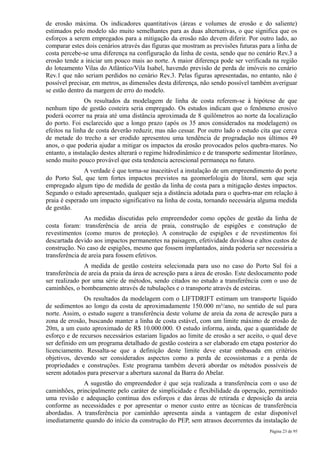 de erosão máxima. Os indicadores quantitativos (áreas e volumes de erosão e do saliente)
estimados pelo modelo são muito semelhantes para as duas alternativas, o que significa que os
esforços a serem empregados para a mitigação da erosão não devem diferir. Por outro lado, ao
comparar estes dois cenários através das figuras que mostram as previsões futuras para a linha de
costa percebe-se uma diferença na configuração da linha de costa, sendo que no cenário Rev.3 a
erosão tende a iniciar um pouco mais ao norte. A maior diferença pode ser verificada na região
do loteamento Vilas do Atlântico/Vila Isabel, havendo previsão de perda de imóveis no cenário
Rev.1 que não seriam perdidos no cenário Rev.3. Pelas figuras apresentadas, no entanto, não é
possível precisar, em metros, as dimensões desta diferença, não sendo possível também averiguar
se estão dentro da margem de erro do modelo.
                Os resultados da modelagem de linha de costa referem-se à hipótese de que
nenhum tipo de gestão costeira seria empregado. Os estudos indicam que o fenômeno erosivo
poderá ocorrer na praia até uma distância aproximada de 8 quilômetros ao norte da localização
do porto. Foi esclarecido que a longo prazo (após os 35 anos considerados na modelagem) os
efeitos na linha de costa deverão reduzir, mas não cessar. Por outro lado o estudo cita que cerca
de metade do trecho a ser erodido apresentou uma tendência de progradação nos últimos 49
anos, o que poderia ajudar a mitigar os impactos da erosão provocados pelos quebra-mares. No
entanto, a instalação destes alterará o regime hidrodinâmico e de transporte sedimentar litorâneo,
sendo muito pouco provável que esta tendencia acrescional permaneça no futuro.
               A verdade é que torna-se inaceitável a instalação de um empreendimento do porte
do Porto Sul, que tem fortes impactos previstos na geomorfologia do litoral, sem que seja
empregado algum tipo de medida de gestão da linha de costa para a mitigação destes impactos.
Segundo o estudo apresentado, qualquer seja a distância adotada para o quebra-mar em relação à
praia é esperado um impacto significativo na linha de costa, tornando necessária alguma medida
de gestão.
               As medidas discutidas pelo empreendedor como opções de gestão da linha de
costa foram: transferência de areia de praia, construção de espigões e construção de
revestimentos (como muros de proteção). A construção de espigões e de revestimentos foi
descartada devido aos impactos permanentes na paisagem, efetividade duvidosa e altos custos de
construção. No caso de espigões, mesmo que fossem implantados, ainda poderia ser necessária a
transferência de areia para fossem efetivos.
               A medida de gestão costeira selecionada para uso no caso do Porto Sul foi a
transferência de areia da praia da área de acresção para a área de erosão. Este deslocamento pode
ser realizado por uma série de métodos, sendo citados no estudo a transferência com o uso de
caminhões, o bombeamento através de tubulações e o transporte através de esteiras.
               Os resultados da modelagem com o LIFTDRIFT estimam um transporte líquido
de sedimentos ao longo da costa de aproximadamente 150.000 m³/ano, no sentido de sul para
norte. Assim, o estudo sugere a transferência deste volume de areia da zona de acresção para a
zona de erosão, buscando manter a linha de costa estável, com um limite máximo de erosão de
20m, a um custo aproximado de R$ 10.000.000. O estudo informa, ainda, que a quantidade de
esforço e de recursos necessários estariam ligados ao limite de erosão a ser aceito, o qual deve
ser definido em um programa detalhado de gestão costeira a ser elaborado em etapa posterior do
licenciamento. Ressalta-se que a definição deste limite deve estar embasada em critérios
objetivos, devendo ser considerados aspectos como a perda de ecossistemas e a perda de
propriedades e construções. Este programa também deverá abordar os métodos possíveis de
serem adotados para preservar a abertura sazonal da Barra do Abelar.
              A sugestão do empreendedor é que seja realizada a transferência com o uso de
caminhões, principalmente pelo caráter de simplicidade e flexibilidade da operação, permitindo
uma revisão e adequação contínua dos esforços e das áreas de retirada e deposição da areia
conforme as necessidades e por apresentar o menor custo entre as técnicas de transferência
abordadas. A transferência por caminhão apresenta ainda a vantagem de estar disponível
imediatamente quando do início da construção do PEP, sem atrasos decorrentes da instalação de
                                                                                       Página 23 de 95
 