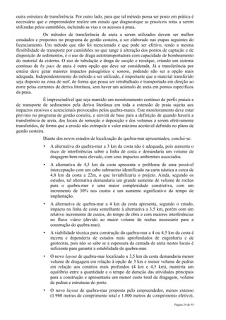outra estrutura de transferência. Por outro lado, para que tal método possa ser posto em prática é
necessário que o empreendedor realize um estudo que diagnostique as possíveis rotas a serem
utilizadas pelos caminhões, incluindo as vias e os acessos à praia.
               Os métodos de transferência de areia a serem utilizados devem ser melhor
estudados e propostos no programa de gestão costeira, a ser elaborado nas etapas seguintes do
licenciamento. Um método que não foi mencionado e que pode ser efetivo, tendo a mesma
flexibilidade do transporte por caminhões no que tange à alteração dos pontos de captação e de
disposição de sedimentos, é o uso de draga autotransportadora com capacidade de bombeamento
do material da cisterna. O uso de tubulação e draga de sucção e recalque, criando um sistema
contínuo de by pass de areia é outra opção que deve ser considerada. Já a transferência por
esteira deve gerar maiores impactos paisagístico e sonoro, podendo não ser a opção mais
adequada. Independentemente do método a ser utilizado, é importante que o material transferido
seja disposto na zona de surf, de forma que possa ser retrabalhado e transportado em direção ao
norte pelas correntes de deriva litorânea, sem haver um acúmulo de areia em pontos específicos
da praia.
               É imprescindível que seja mantido um monitoramento contínuo de perfis praiais e
de transporte de sedimentos pela deriva litorânea em toda a extensão de praia sujeita aos
impactos erosivos e acrescionais provocados pelos quebra-mares. Este monitoramento deve estar
previsto no programa de gestão costeira, e servirá de base para a definição de quando haverá a
transferência de areia, dos locais de remoção e deposição e dos volumes a serem efetivamente
transferidos, de forma que a erosão não extrapole o valor máximo aceitável definido no plano de
gestão costeira.
              Diante dos novos estudos de localização do quebra-mar apresentados, conclui-se:
               •   A alternativa do quebra-mar a 3 km da costa não é adequada, pois aumenta o
                   risco de interferências sobre a linha de costa e demandaria um volume de
                   dragagem bem mais elevado, com seus impactos ambientais associados.
               •   A alternativa de 4,5 km da costa apresenta o problema de uma possível
                   interceptação com um cabo submarino identificado na carta náutica a cerca de
                   4,8 km da costa a 22m, o que inviabilizaria o projeto. Ainda, segundo os
                   estudos, tal alternativa demandaria um grande aumento de volume de rochas
                   para o quebra-mar e uma maior complexidade construtiva, com um
                   incremento de 30% nos custos e um aumento significativo do tempo de
                   implantação.
               •   A alternativa de quebra-mar a 4 km da costa apresenta, segundo o estudo,
                   impacto na linha de costa semelhante à alternativa a 3,5 km, porém com um
                   relativo incremento de custos, do tempo de obra e com maiores interferências
                   no fluxo viário (devido ao maior volume de rochas necessário para a
                   construção do quebra-mar).
               •   A viabilidade técnica para construção do quebra-mar a 4 ou 4,5 km da costa é
                   incerta e dependeria de estudos mais aprofundados de engenharia e de
                   geotecnia, pois não se sabe se a espessura da camada de areia nestes locais é
                   suficiente para garantir a estabilidade do quebra-mar.
               •   O novo layout de quebra-mar localizado a 3,5 km da costa demandaria menor
                   volume de dragagem em relação à opção de 3 km e menor volume de pedras
                   em relação aos cenários mais profundos (4 km e 4,5 km), manteria um
                   equilíbrio entre a quantidade e o tempo de duração das atividades principais
                   para a construção e apresentaria um menor custo total de dragagem, volume
                   de pedras e estruturas do porto.
               •   O novo layout de quebra-mar proposto pelo empreendedor, menos extenso
                   (1.980 metros de comprimento total e 1.800 metros de comprimento efetivo),
                                                                                       Página 24 de 95
 
