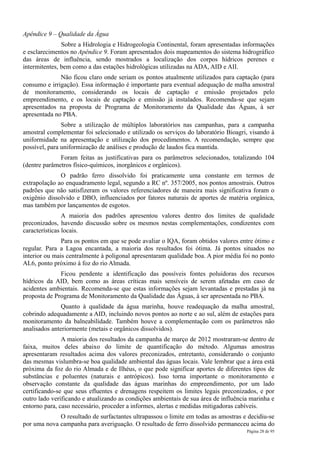 Apêndice 9 – Qualidade da Água
               Sobre a Hidrologia e Hidrogeologia Continental, foram apresentadas informações
e esclarecimentos no Apêndice 9. Foram apresentados dois mapeamentos do sistema hidrográfico
das áreas de influência, sendo mostrados a localização dos corpos hídricos perenes e
intermitentes, bem como a das estações hidrológicas utilizadas na ADA, AID e AII.
              Não ficou claro onde seriam os pontos atualmente utilizados para captação (para
consumo e irrigação). Essa informação é importante para eventual adequação de malha amostral
de monitoramento, considerando os locais de captação e emissão projetados pelo
empreendimento, e os locais de captação e emissão já instalados. Recomenda-se que sejam
apresentados na proposta de Programa de Monitoramento da Qualidade das Águas, à ser
apresentada no PBA.
               Sobre a utilização de múltiplos laboratórios nas campanhas, para a campanha
amostral complementar foi selecionado e utilizado os serviços do laboratório Bioagri, visando à
uniformidade na apresentação e utilização dos procedimentos. A recomendação, sempre que
possível, para uniformização de análises e produção de laudos fica mantida.
              Foram feitas as justificativas para os parâmetros selecionados, totalizando 104
(dentre parâmetros físico-químicos, inorgânicos e orgânicos).
              O padrão ferro dissolvido foi praticamente uma constante em termos de
extrapolação ao enquadramento legal, segundo a RC nº. 357/2005, nos pontos amostrais. Outros
padrões que não satisfizeram os valores referenciadores de maneira mais significativa foram o
oxigênio dissolvido e DBO, influenciados por fatores naturais de aportes de matéria orgânica,
mas também por lançamentos de esgotos.
                A maioria dos padrões apresentou valores dentro dos limites de qualidade
preconizados, havendo discussão sobre os mesmos nestas complementações, condizentes com
características locais.
               Para os pontos em que se pode avaliar o IQA, foram obtidos valores entre ótimo e
regular. Para a Lagoa encantada, a maioria dos resultados foi ótima. Já pontos situados no
interior ou mais centralmente à poligonal apresentaram qualidade boa. A pior média foi no ponto
AL6, ponto próximo à foz do rio Almada.
              Ficou pendente a identificação das possíveis fontes poluidoras dos recursos
hídricos da AID, bem como as áreas críticas mais sensíveis de serem afetadas em caso de
acidentes ambientais. Recomenda-se que estas informações sejam levantadas e prestadas já na
proposta de Programa de Monitoramento da Qualidade das Águas, à ser apresentada no PBA.
               Quanto à qualidade da água marinha, houve readequação da malha amostral,
cobrindo adequadamente a AID, incluindo novos pontos ao norte e ao sul, além de estações para
monitoramento da balneabilidade. Também houve a complementação com os parâmetros não
analisados anteriormente (metais e orgânicos dissolvidos).
               A maioria dos resultados da campanha de março de 2012 mostraram-se dentro de
faixa, muitos deles abaixo do limite de quantificação do método. Algumas amostras
apresentaram resultados acima dos valores preconizados, entretanto, considerando o conjunto
das mesmas vislumbra-se boa qualidade ambiental das águas locais. Vale lembrar que a área está
próxima da foz do rio Almada e de Ilhéus, o que pode significar aportes de diferentes tipos de
substâncias e poluentes (naturais e antrópicos). Isso torna importante o monitoramento e
observação constante da qualidade das águas marinhas do empreendimento, por um lado
certificando-se que seus efluentes e drenagens respeitem os limites legais preconizados, e por
outro lado verificando e atualizando as condições ambientais de sua área de influência marinha e
entorno para, caso necessário, proceder a informes, alertas e medidas mitigadoras cabíveis.
             O resultado de surfactantes ultrapassou o limite em todas as amostras e decidiu-se
por uma nova campanha para averiguação. O resultado de ferro dissolvido permaneceu acima do
                                                                                     Página 28 de 95
 