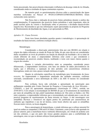 limite preconizado, fato possivelmente relacionado à influência da descarga vinda do rio Almada,
considerando ainda os resultados de águas continentais expostos.
               De maneira geral, os questionamentos diversos sobre a caracterização das águas
marinhas (solicitados no Parecer nº. 09/2012-COPAH/CGTMO/DILIC/IBAMA) foram
esclarecidos neste Apêndice.
              Não ficou claro a indicação de possíveis fontes poluidoras durante a análise das
complementações. O mapeamento das possíveis fontes poluidoras é ação importante, além de
poder auxiliar ações de vistoria e fiscalização sobre os processos e atividades desenvolvidos
naquela área. Recomenda-se que tais informações sejam apresentadas na proposta de Programa
de Monitoramento da Qualidade das Águas, à ser apresentada no PBA.


Apêndice 10 – Fauna Terrestre
               Neste item foram abordadas questões quanto à metodologia e à apresentação de
resultados da fauna terrestre, conforme avaliação abaixo.


       Metodologias
              Considerando a observação anteriormente feita por este IBAMA em relação à
origem dos dados referentes ao estudo de Ponta da Tulha, de que estes devem ser considerados
dados secundários ao invés de primários em função da alteração da localidade e de se tratar de
estudo diferente do atual, o empreendedor informou estar ciente e que considerará a
recomendação em possíveis estudos futuros, reeditando o texto com maior clareza quanto à
origem dos estudos.
               Quanto à variação pluviométrica entre as campanhas, considerada pouco
diferenciada, o empreendedor esclareceu, com base em tabelas de dados pluviométricos da
região, que é dificultosa a separação de dois períodos com características climáticas
heterogêneas, tendo em vista a pouca variação intrínseca à região.
               Quanto às solicitações específicas da metodologia para levantamento da fauna
terrestre, foi reapresentado o mapeamento atualizado das unidades amostrais, conforme
solicitado, considerando a nova delimitação da ADA e da AID. O mesmo foi considerado
adequado.
              Para avifauna, havia sido solicitada a apresentação de autorização para
anilhamento expedida pelo Centro Nacional de Pesquisa e Conservação de Aves Silvestres –
CEMAVE, a qual foi apresentada adequadamente (Autorização nº 3394/1, emitida em
25/05/2011). Com relação à recomendação do IBAMA de que os levantamentos de mastofauna
por meio de armadilhas do tipo pitfall mantenham distância de 10m entre os baldes e de 30m
entre conjuntos, o empreendedor informou que a recomendação será adotada para o caso de um
possível programa de monitoramento da fauna terrestre no futuro. A não amostragem com
armadilhas Sherman e Tomahawk em alguns pontos foi justificada por características do
ambiente que impediram o uso de tal técnica, como locais abertos nas quais as armadilhas
ficavam muito visíveis, ou locais alagados.
               Para a amostragem de herpetofauna, o estudo informou que o esforço amostral foi
igual em ambas as campanhas (1200 min/UA/5dias). Entretanto, como já havia sido apontado no
parecer anterior, para a mastofauna houve realmente diferenciação, em virtude de acidente com
um dos coletores, o que em parte não trouxe grandes prejuízos para a confiabilidade da
amostragem, uma vez que os demais esforços foram padronizados.


       Resultados


                                                                                     Página 29 de 95
 