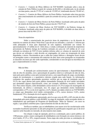 •   Canteiro 1 - Canteiro de Obras Offshore do TUP BAMIN: localizado sobre a área de
           entrada do Porto Público (a partir de variante da BA-001), é dividido pela via de entrada
           em duas partes, uma de 37.353 m² e outra de 133.092 m², totalizando área de 170.445 m²;
       •   Canteiro 2 - Canteiro de Obras Offshore do Porto Público: localizado sobre área prevista
           para estacionamento de caminhões e parte do corredor de serviço, possui área de 220.765
           m²;
       •   Canteiro 3 - Canteiro de Obras Onshore do Porto Público: localizado sobre parte do pátio
           de minério de ferro do Porto Público, possui área de 178.673 m²;
       •   Canteiro 4 - Canteiro de Obras Onshore do TUP BAMIN e da Pedreira Aninga da
           Carobeira: localizado sobre parte do pátio do TUP BAMIN, é dividido em duas áreas, e
           possui área total de 466.123 m² 1.


           Áreas de empréstimo
               Sobre a caracterização das possíveis áreas de empréstimo e as de descarte de
materiais no canteiro de obras (“bota-foras”) que devem ser utilizados, o Apêndice 1 informa que
estão planejadas 6 áreas para disposição de solo orgânico, totalizando um volume de
aproximadamente 1,9 milhão de m³. Além disso, é citada a utilização de material de empréstimo
proveniente da Pedreira Aninga da Carobeira estimado em cerca de 1,45 milhão de m³ a ser
utilizado na retroárea do TUP. O texto também informa sobre os volumes de material de corte
que devem ser utilizados e onde deverão ser empregados, tal como em recuperação de áreas
degradadas e aterros. Recomenda-se que a calha dos corpos hídricos e drenagens locais devem
ser protegidas contra o carreamento dos materiais da obra, bem como protegidas ou recuperadas
as nascentes em áreas que não serão suprimidas, considerando os usos da água na microbacia em
que o empreendimento se insere.


           Mão de Obra
               A demanda por esclarecimentos acerca do aproveitamento e disponibilidade de
mão de obra foi atendida, com a apresentação de quadros relativos à utilização de mão de obra,
tanto pelo porto público como pelo terminal privativo, com especificação do cargo, escolaridade,
origem do recrutamento e o quantitativo máximo exigido para cada função. As informações
constantes dos quadros apresentados permitem verificar que na etapa de instalação mais de
55,3% das vagas abertas pelo porto público demandarão formação de nível médio (atividades
que demandam alguma especialização, como, por exemplo, ladrilheiro, mecânico, eletricista,
etc). Para outras funções, serão demandados cursos técnicos (11,5%) (cargos de encarregados de
manutenção, de elétrica e automação, etc). Os cargos que demandam ensino fundamental
correspondem a 27% e os de nível superior, a 6,2%. Quanto aos dados relativos ao TUP BAMIN,
os cargos que demandam nível médio correspondem a 43%, cursos técnicos 13,6%, ensino
fundamental 33% e formação de nível superior 10,4%.
               Pelo detalhamento apresentado, prevê-se que cerca de 80% e 60% da mão de obra
demandada pelo porto público e pela BAMIN, na etapa de instalação, serão recrutados dentre os
trabalhadores que participam do Programa de Qualificação “Mina de Talentos”, em curso na
região, o que poderá contribuir para o aproveitamento da mão de obra local.
               Verifica-se também, que os trabalhadores com menor nível de escolarização serão
recrutados localmente (passando ou não pelo programa de qualificação) enquanto que os de nível
superior serão buscados no mercado, de uma maneira mais ampla.
              Em relação à etapa de operação, prevê-se a contratação, para o porto público, de
1300 pessoas, sendo o maior contingente de trabalhadores com formação em cursos técnicos e de
nível médio, 47,3% e 30%, respectivamente. Nesta etapa não estão previstas as contratações de
1 As   áreas foram expressas em “m³” (metros cúbicos), porém acredita-se ter ocorrido equívoco de digitação.
                                                                                                         Página 3 de 95
 