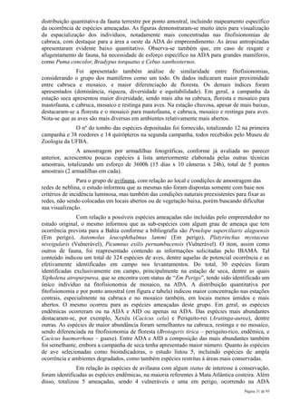 distribuição quantitativa da fauna terrestre por ponto amostral, incluindo mapeamento específico
da ocorrência de espécies ameaçadas. As figuras demonstraram-se muito úteis para visualização
da espacialização dos indivíduos, notadamente mais concentradas nas fitofisionomias de
cabruca, com destaque para a área a oeste da ADA do empreendimento. As áreas antropizadas
apresentaram evidente baixo quantitativo. Observa-se também que, em caso de resgate e
afugentamento de fauna, há necessidade de esforço específico na ADA para grandes mamíferos,
como Puma concolor, Bradypus torquatus e Cebus xanthosternos.
              Foi apresentado também análise de similaridade entre fitofisionomias,
considerando o grupo dos mamíferos como um todo. Os dados indicaram maior proximidade
entre cabruca e mosaico, e maior diferenciação de floresta. Os demais índices foram
apresentados (dominância, riqueza, diversidade e equitabilidade). Em geral, a campanha da
estação seca apresentou maior diversidade, sendo mais alta na cabruca, floresta e mosaico para
mastofauna, e cabruca, mosaico e restinga para aves. Na estação chuvosa, apesar de mais baixas,
destacaram-se a floresta e o mosaico para mastofauna, e cabruca, mosaico e restinga para aves.
Nota-se que as aves são mais diversas em ambientes relativamente mais abertos.
             O nº do tombo das espécies depositadas foi fornecido, totalizando 12 na primeira
campanha e 38 roedores e 14 quirópteros na segunda campanha, todos recebidos pelo Museu de
Zoologia da UFBA.
               A amostragem por armadilhas fotográficas, conforme já avaliada no parecer
anterior, acrescentou poucas espécies à lista anteriormente elaborada pelas outras técnicas
amostrais, totalizando um esforço de 3600h (15 dias x 10 câmeras x 24h), total de 5 pontos
amostrais (2 armadilhas em cada).
                Para o grupo de avifauna, com relação ao local e condições de amostragem das
redes de neblina, o estudo informou que as mesmas não foram dispostas somente com base nos
critérios de incidência luminosa, mas também das condições naturais preexistentes para fixar as
redes, não sendo colocadas em locais abertos ou de vegetação baixa, porém buscando dificultar
sua visualização.
               Com relação a possíveis espécies ameaçadas não incluídas pelo empreendedor no
estudo original, o mesmo informou que as sub-espécies com algum grau de ameaça que tem
ocorrência prevista para a Bahia conforme a bibliografia são Penelope superciliaris alagoensis
(Em perigo), Automolus leucophthalmus lammi (Em perigo), Platyrinchus mystaceus
niveigularis (Vulnerável), Picumnus exilis pernambucensis (Vulnerável). O item, assim como
outros de fauna, foi reapresentado contendo as informações solicitadas pelo IBAMA. Tal
conteúdo indicou um total de 324 espécies de aves, dentre aquelas de potencial ocorrência e as
efetivamente identificadas em campo nos levantamentos. Do total, 30 espécies foram
identificadas exclusivamente em campo, principalmente na estação de seca, dentre as quais
Xipholena atropurpurea, que se encontra com status de “Em Perigo”, tendo sido identificado um
único indivíduo na fitofisionomia de mosaico, na ADA. A distribuição quantitativa por
fitofisionomia e por ponto amostral (em figura e tabela) indicou maior concentração nas estações
centrais, especialmente na cabruca e no mosaico também, em locais menos úmidos e mais
abertos. O mesmo ocorreu para as espécies ameaçadas deste grupo. Em geral, as espécies
endêmicas ocorreram ou na ADA e AID ou apenas na ADA. Das espécies mais abundantes
destacaram-se, por exemplo, Xexéu (Cacicus cela) e Periquito-rei (Aratinga-aurea), dentre
outras. As espécies de maior abundância foram semelhantes na cabruca, restinga e no mosaico,
sendo diferenciada na fitofisionomia de floresta (Brotogeris tirica – periquito-rico, endêmica, e
Cacicus haemorrhous – guaxe). Entre ADA e AID a composição das mais abundantes também
foi semelhante, embora a campanha de seca tenha apresentado maior número. Quanto às espécies
de ave selecionadas como bioindicadoras, o estudo listou 5, incluindo espécies de ampla
ocorrência e ambientes degradados, como também espécies restritas à áreas mais conservadas.
               Em relação às espécies de avifauna com algum status de interesse à conservação,
foram identificadas as espécies endêmicas, na maioria referentes à Mata Atlântica costeira. Além
disso, totalizou 5 ameaçadas, sendo 4 vulneráveis e uma em perigo, ocorrendo na ADA
                                                                                      Página 31 de 95
 