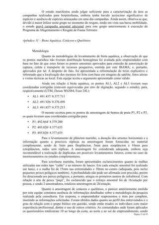 O estudo manifestou ainda julgar suficiente para a caracterização da área as
campanhas realizadas para herpetofauna, embora tenha havido acréscimo significativo de
espécies e ausência de espécies ameaçadas em uma das campanhas. Ainda assim, observa-se que,
devido à maior ênfase neste grupo no momento do resgate, tendo em vista sua baixa mobilidade,
o estudo prevê campanha amostral adicional para este grupo anteriormente à execução do
Programa de Afugentamento e Resgate de Fauna Terrestre


Apêndice 11 – Biota Aquática, Cetáceos e Quelônios


       Metodologia
                Quanto às metodologias de levantamento de biota aquática, a observação de que
os pontos marinhos não tiveram distribuição homogênea foi avaliada pelo empreendedor com
base no fato de que estes foram os pontos amostrais aprovados para emissão de autorização de
captura, coleta e transporte de recursos pesqueiros, emitida por este IBAMA, e, portanto,
aprovados por tal. A despeito do fato, foi apresentada a reformulação do texto explicativo e
informado que a localização dos mesmos foi feita com base em imagens de satélite, fotos aéreas
e visitas técnicas ao local. Esta equipe aceita o argumento apresentado como válido.
             Ainda em relação à biota aquática, os pontos AL1, AL2 e AL3 tiveram suas
coordenadas corrigidas (estavam equivocadas por erro de digitação, segundo o estudo), para,
respectivamente (UTM, Datum WGS84, Fuso 24L):
   •   AL1: 491.437/ 8.377.713
   •   AL2: 491.926/ 8.376.498
   •   AL3: 491.857/ 8.375.213
               O mesmo ocorreu para os pontos de amostragem de bentos de praia P1, P2 e P3,
os quais tiveram suas coordenadas corrigidas para:
   •   P1: 492.664/ 8.379.200
   •   P2: 493.020/ 8.377.655
   •   P3: 493.020/ 8.377.655
               Para o levantamento de plâncton marinho, a duração dos arrastos horizontais e a
informação quanto a possíveis réplicas na amostragem foram fornecidas no material
complementar, sendo de 3min para fitoplâncton, 5min para zooplâncton e 10min para
ictioplâncton, todos sem réplicas. A amostragem foi considerada adequada, embora seja
recomendável a realização de duplicatas em possíveis levantamentos futuros, como no caso de
monitoramentos ou estudos complementares.
               Para ictiofauna marinha, foram apresentados esclarecimentos quanto às malhas
utilizadas nas redes tipo “calão” e ao número de lances. Em cada estação amostral foi realizado
um lance, e a malha foi de 15mm nas extremidades e 10mm no centro (adequada, pois inclui
pequenos peixes pelágicos também). A profundidade não pode ser afirmada com precisão, porém
foi direcionada aos peixes pelágicos, e portanto, atingiu os primeiros metros do infralitoral. Com
relação à arte de pesca “puçá”, foi esclarecido que o esforço amostral foi de 1h/estação por
pessoa, e sendo 2 amostradores, totalizou amostragem de 2h/estação.
               Quanto à amostragem de cetáceos e quelônios, o parecer anteriormente emitido
por esta equipe constatou ausência de informações detalhadas sobre a metodologia da pesquisa
realizada pela consultoria. Em resposta, o empreendedor reapresentou o item por completo,
inserindo as informações solicitadas. Foram obtidos dados quanto ao perfil dos entrevistados e o
grau de relação com o grupo biótico em questão, sendo então triados os indivíduos com maior
experiência profissional, dentre o uso de outros critérios. As comunidades onde foram aplicados
os questionários totalizaram 10 ao longo da costa, ao norte e ao sul do empreendimento, sendo
                                                                                       Página 33 de 95
 