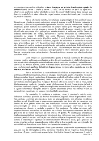 acrescentou como medida mitigadora evitar a dragagem no período de defeso das espécies de
camarão (entre 01/abr – 15/mai e 15/set – 31/out). Em se tratando da pesca de água doce,
observou-se, conforme melhor abordado no item de conectividade hídrica deste parecer, que
haverá pouca influência sobre a biota dos corpos hídricos, como o rio Almada, por exemplo, área
de pesca de camarões.
               Para a ictiofauna marinha, foi solicitada a apresentação de lista contendo dados
biológicos de relevância, como endemismo, status de ameaça e perfil de habitat (anádroma e
catádroma). A lista foi adequadamente apresentada, de modo a serem identificadas 19 espécies
endêmicas, porém nenhuma foi identificada em campo, apenas pela bibliografia. Quanto às
espécies com algum grau de ameaça, a maioria foi classificada como vulnerável, não sendo
identificadas em campo talvez pela própria associação destas a ambientes recifais. Dentre as
espécies identificadas em campo, destacaram-se aquelas ameaçadas de sobreexplotação,
constantes no anexo II CITES, tais como Macrodon ancylodon (pescada-foguete),
Micropogonias furnieri (corvina) e Mugil liza (tainha). O perfil de habitat indicou que a maioria
das que tiveram seu perfil definido é oceânica, seguidas das anfídromas. A estimativa de riqueza
deste grupo indicou que ~65% das espécies foram identificadas em campo, porém visualmente
não foi possível verificar tendência a estabilização, indicando a possibilidade de identificação de
um número ainda relevante de espécies para a área. Tais informações são úteis em eventuais
monitoramentos ou ações de conservação, tanto para definir o esforço necessário quanto para ter
base de comparação entre a situação atual e futura do ambiente, sem que haja subestimativa das
condições atuais.
              Com relação aos questionamentos quanto à possível ocorrência de formações
rochosas e outros ambientes consolidados na área do empreendimento, o estudo informou que o
descarte do material dragado será realizado em área de quebra da plataforma, conhecida como
cânion do rio Almada. Para tal, foram elaborados mapas batimétricos e de fácies sedimentares,
que concluíram pela ausência de indícios da presença de corais ou algas calcárias na área de
descarte atualmente sugerida.
               Para a malacofauna e a carcinofauna foi solicitada a reapresentação da lista de
espécies contendo nome comum, status de ameaça e classificação quanto à relevância pesqueira.
Foi apresentada a lista da carcinofauna de água doce, sendo identificada a espécie Trichodactylus
fluviatilis (caranguejo-de-água-doce) como ameaçada e relevante para o consumo. A
carcinofauna marinha apresentou 3 espécies de maior relevância, inclusive para a pesca, sendo
Farfantepenaeus paulensis (camarão rosa), Xiphopenaeus kroyeri (camarão-sete-barbas) e
Panulirus laevicauda (lagosta), todos sobreexplotados ou ameaçados de sobreexplotação, sendo
a lagosta considerada ameaçada. Exceto a lagosta, encontrada apenas nos arrastos de 5m, os
demais foram encontrados em todas as 4 profundidades amostradas.
               Os resultados de quelônios e cetáceos, como já constatado anteriormente,
indicaram ocorrência potencial de desovas de quelônios, segundo relatos de pescadores locais.
Tais desovas ocorreriam em maioria ao norte do empreendimento, com algumas ocorrências
também ao sul. Considerando o mapeamento apresentado, tais áreas não se encontram nos
limites da ADA, porém, ainda sim, são demandados cuidados referentes aos impactos de
erosão/acresção de praia e medidas que minimizem quaisquer intervenções na área,
principalmente durante o período reprodutivo dos quelônios. As ações propostas pelo
empreendimento e sua análise são abordadas na avaliação dos impactos ambientais. Os locais
prováveis de uso foram mapeados em um total de 18 pontos. As informações apresentadas
implicam necessidade de monitoramento intensivo da área (até mesmo para confirmação in loco
quanto ao possível uso para nidificação) e de máxima mitigação dos possíveis impactos causados
durante a implantação e operação do empreendimento. Observa-se ainda, que a previsão de
erosão praial ao norte do empreendimento poderá afetar a desova, sendo mais um reforçador da
necessidade de dimensionar o uso da área previamente às intervenções.
              Conclusivamente para a fauna como um todo, os resultados novamente ressaltam
que, em caso de intervenções na área, há imensa relevância de um resgate de fauna terrestre
massivo e eficiente, considerando a ocorrência e distribuição das espécies levantadas. A maioria
                                                                                        Página 35 de 95
 