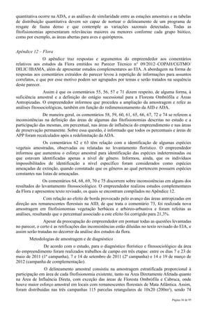 quantitativa ocorre na ADA, e as análises de similaridade entre as estações amostrais e as tabelas
de distribuição quantitativa devem ser capaz de nortear o delineamento de um programa de
resgate de fauna denso e que contemple as variações sazonais detectadas. Todas as
fitofisionomias apresentaram relevâncias maiores ou menores conforme cada grupo biótico,
como por exemplo, as áreas abertas para aves e quirópteros.


Apêndice 12 – Flora
               O apêndice traz respostas e argumentos do empreendedor aos comentários
relativos aos estudos da Flora emitidos no Parecer Técnico n° 09/2012–COPAH/CGTMO/
DILIC/IBAMA, além de apresentar estudos complementares ao EIA. A abordagem na forma de
respostas aos comentários extraídos do parecer levou à repetição de informações para assuntos
correlatos, e que por esse motivo podem ser agrupados por temas e serão tratados na sequência
deste parecer.
                Assim é que os comentários 55, 56, 57 e 71 dizem respeito, de alguma forma, à
suficiência amostral e a definição do estágio sucessional para a Floresta Ombrófila e Áreas
Antropizadas. O empreendedor informou que procedeu a ampliação da amostragem e refez as
análises fitossociológicas, também em função do redimensionamento da AID e ADA.
               De maneira geral, os comentários 58, 59, 60, 61, 65, 66, 67, 72 e 74 se referem a
inconsistências na definição das áreas de algumas das fitofisionomias descritas no estudo e a
participação das mesmas, em percentual, nas áreas de influência do empreendimento e nas áreas
de preservação permanente. Sobre essa questão, é informado que todos os percentuais e áreas de
APP foram recalculados após a redelimitação da ADA.
               Os comentários 62 e 63 têm relação com a identificação de algumas espécies
vegetais amostradas, observadas ou relatadas no levantamento florístico. O empreendedor
informou que aumentou o esforço amostral para identificação das espécies indeterminadas ou
que estavam identificadas apenas a nível de gênero. Informou, ainda, que os indivíduos
impossibilitados de identificação a nível específico foram considerados como espécies
ameaçadas de extinção, quando constatado que os gêneros ao qual pertencem possuem espécies
constantes nas listas de ameaçadas.
               Os comentários 64, 68, 69, 70 e 75 discorrem sobre inconsistências em alguns dos
resultados do levantamento fitossociológico. O empreendedor realizou estudos complementares
da Flora e apresentou texto revisado, os quais se encontram compilados no Apêndice 12.
                Com relação ao efeito de borda provocado pelo avanço das áreas antropizadas em
direção aos remanescentes florestais na AID, de que trata o comentário 73, foi realizada nova
amostragem em fitofisionomias vegetação herbácea e arbóreo-arbustiva e foram refeitas as
análises, resultando que o percentual associado a este efeito foi corrigido para 21,3%.
               Apesar da preocupação do empreendedor em pontuar todas as questões levantadas
no parecer, o certo é as retificações das inconsistências estão diluídas no texto revisado do EIA, e
assim serão tratadas no decorrer da análise dos estudos da flora.
       Metodologias de amostragem e de diagnóstico
              De acordo com o estudo, para o diagnóstico florístico e fitossociológico da área
do empreendimento foram realizados trabalhos de campo em três etapas: entre os dias 7 e 23 de
maio de 2011 (1ª campanha), 7 e 14 de setembro de 2011 (2ª campanha) e 14 e 19 de março de
2012 (campanha de complementação).
               O delineamento amostral consistiu na amostragem estratificada proporcional à
participação em área de cada fitofisionomia existente, tanto na Área Diretamente Afetada quanto
na Área de Influência Direta, com exceção das áreas de Floresta Ombrófila e Cabruca, onde
houve maior esforço amostral em locais com remanescentes florestais de Mata Atlântica. Assim,
foram distribuídas nas três campanhas 115 parcelas retangulares de 10x20 (200m²), sendo 74

                                                                                         Página 36 de 95
 