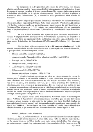 Os manguezais da AID apresentam altos níveis de antropização, com núcleos
urbanos, agricultura e pecuária. Nessas áreas, são observadas as quatro espécies botânicas típicas
do manguezal: mangue vermelho, siriúba e o mangue branco. Nos manguezais foram amostrados
89 indivíduos, distribuídos em 8 espécies, classificadas em 5 famílias botânicas, sendo que a
Acanthaceae (31), Combretaceae (26) e Annonaceae (22) apresentaram maior número de
indivíduos.
             As áreas alagáveis possuem uma comunidade estabelecida, por isso são observados
cultivos alimentícios e de espécies frutíferas. Nelas foram amostrados 89 indivíduos, 22 espécies
e 16 famílias botânicas, sendo que as famílias com o maior número de indivíduos foram a
Clusiaceae (33) e Mimosaceae (15). As espécies com maiores índices de valor de importância
foram a Symphonia globulifera (landriana); Erythroxylum sp (fruta-de-juriti); Inga thibaudiana
(ingá).
              Na AID, as áreas de cabruca mais expressivas estão situadas na porções oeste e
sudoeste do empreendimento, mas os resultados do levantamento indicam que sua diversidade é
um pouco mais baixa que aquelas reportadas na literatura para outras áreas. As famílias com o
maior número de indivíduos são Anacardiaceae (27), Moraceae (27), Fabaceae (26) e Lauraceae
(24).
                Em função do redimensionamento da Área Diretamente Afetada para 1.224,90
hectares, o empreendedor procedeu a revisão das áreas ocupadas por cada uma das fisionomias,
as quais passaram a assumir os seguintes valores:
   •   Floresta Ombrófila, com 21,08 ha (1,72%);
   •   Área Antropizada - Vegetação Arbórea arbustiva, com 127,54 ha (10,41%);
   •   Restinga, com 34,23 ha (2,80%);
   •   Manguezal, com 1,20 ha (0,10%);
   •   Áreas Alagáveis, com 20,90 ha (1,71);
   •   Cabruca, com 1.004,05 ha (81,97%);
   •   Praias e corpos d'água, ocupando 15,9 ha (1,29%)
                O primeiro resultado apresentado se refere ao comportamento das curvas de
acumulação de espécies e do estimador Jackknife 2, cujos comentários são apresentados de
forma semelhante para todas as fitofisionomias. No caso da curva do coletor, é dito no estudo,
para todos os casos, com mínimas variações, que a curva apresentou leve tendência a
estabilização, mas com a ressalva de que este resultado deve ser observado com cautela, por que
as curvas de acumulação de espécies raramente se estabilizam, principalmente em ecossistemas
tropicais, para o qual a curva do coletor se mostra inapropriada para determinar a suficiência
amostral nos estudos de ecologia vegetal. Contudo, não se vê essa tendência à estabilização para
a restinga, áreas alagáveis e manguezal da ADA.
               Para todos os casos a curva de acumulação de espécies diferiu da estimada pelo
método Jackknife 2. A justificativa apresentada para este resultado é que, em áreas de florestas
tropicais, a grande riqueza e a alta proporção de espécies com baixa densidade implica na
ocorrência de espécies com apenas 1 indivíduo em cada parcela, gerando uma superestimativa de
riqueza pelo Jackknife 2. Apesar disso o uso desse estimador, no estudo, é explicado pelo seu
caráter conservador, o que promoveria uma análise mais cautelosa sobre a riqueza da área.


       Floresta Ombrófila – Mata de Tabuleiro
                Na ADA, foram amostrados 176 indivíduos arbóreos classificados em 57 espécies
e distribuídas em 29 famílias botânicas. A altura média foi de 10,4m e o diâmetro médio de 15,6
cm. Da mesma forma que na AID, a família com o maior número de indivíduos foi a Moraceae,
que também possui a espécie com maior ocorrência: Artocarpus heterophyllus (jaqueira), com 24
                                                                                       Página 38 de 95
 