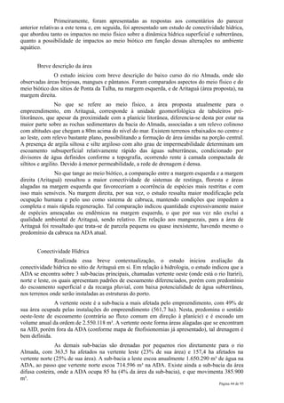 Primeiramente, foram apresentadas as respostas aos comentários do parecer
anterior relativas a este tema e, em seguida, foi apresentado um estudo de conectividade hídrica,
que abordou tanto os impactos no meio físico sobre a dinâmica hídrica superficial e subterrânea,
quanto a possibilidade de impactos ao meio biótico em função dessas alterações no ambiente
aquático.


       Breve descrição da área
              O estudo iniciou com breve descrição do baixo curso do rio Almada, onde são
observadas áreas brejosas, mangues e pântanos. Foram comparados aspectos do meio físico e do
meio biótico dos sítios de Ponta da Tulha, na margem esquerda, e de Aritaguá (área proposta), na
margem direita.
                  No que se refere ao meio físico, a área proposta atualmente para o
empreendimento, em Aritaguá, corresponde à unidade geomorfológica de tabuleiros pré-
litorâneos, que apesar da proximidade com a planície litorânea, diferencia-se desta por estar na
maior parte sobre as rochas sedimentares da bacia do Almada, associadas a um relevo colinoso
com altitudes que chegam a 80m acima do nível do mar. Existem terrenos rebaixados no centro e
ao leste, com relevo bastante plano, possibilitando a formação de área úmidas na porção central.
A presença de argila siltosa e silte argiloso com alto grau de impermeabilidade determinam um
escoamento subsuperficial relativamente rápido das águas subterrâneas, condicionado por
divisores de água definidos conforme a topografia, ocorrendo rente à camada compactada de
siltitos e argilito. Devido à menor permeabilidade, a rede de drenagem é densa.
               No que tange ao meio biótico, a comparação entre a margem esquerda e a margem
direita (Aritaguá) ressaltou a maior conectividade de sistemas de restinga, floresta e áreas
alagadas na margem esquerda que favoreceriam a ocorrência de espécies mais restritas e com
isso mais sensíveis. Na margem direita, por sua vez, o estudo ressalta maior modificação pela
ocupação humana e pelo uso como sistema de cabruca, mantendo condições que impedem a
completa e mais rápida regeneração. Tal comparação indicou quantidade expressivamente maior
de espécies ameaçadas ou endêmicas na margem esquerda, o que por sua vez não exclui a
qualidade ambiental de Aritaguá, sendo relativo. Em relação aos manguezais, para a área de
Aritaguá foi ressaltado que trata-se de parcela pequena ou quase inexistente, havendo mesmo o
predomínio da cabruca na ADA atual.


       Conectividade Hídrica
                Realizada essa breve contextualização, o estudo iniciou avaliação da
conectividade hídrica no sítio de Aritaguá em si. Em relação à hidrologia, o estudo indicou que a
ADA se encontra sobre 3 sub-bacias principais, chamadas vertente oeste (onde está o rio Itariri),
norte e leste, os quais apresentam padrões de escoamento diferenciados, porém com predomínio
do escoamento superficial e da recarga pluvial, com baixa potencialidade de água subterrânea,
nos terrenos onde serão instaladas as estruturas do porto.
               A vertente oeste é a sub-bacia a mais afetada pelo empreendimento, com 49% de
sua área ocupada pelas instalações do empreendimento (561,7 ha). Nesta, predomina o sentido
oeste-leste de escoamento (contrária ao fluxo comum em direção à planície) e é escoado um
volume anual da ordem de 2.550.118 m³. A vertente oeste forma áreas alagadas que se encontram
na AID, porém fora da ADA (conforme mapa de fitofisionomias já apresentado), tal drenagem é
bem definida.
               As demais sub-bacias são drenadas por pequenos rios diretamente para o rio
Almada, com 363,5 ha afetados na vertente leste (23% de sua área) e 157,4 ha afetados na
vertente norte (25% de sua área). A sub-bacia a leste escoa anualmente 1.650.290 m³ de água na
ADA, ao passo que vertente norte escoa 714.596 m³ na ADA. Existe ainda a sub-bacia da área
difusa costeira, onde a ADA ocupa 85 ha (4% da área da sub-bacia), e que movimenta 385.900
m³.
                                                                                      Página 44 de 95
 