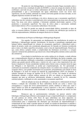 Do ponto de vista hidrogeológico, os ensaios de perda d’água executados entre a
área que está prevista a instalação do pátio da BAMIN e a áreas de estoque de minério de ferro
confirmam a previsão de que as rochas sedimentares da bacia do Almada são de muito baixa
permeabilidade e que a movimentação das águas subterrâneas ocorre nos níveis mais
superficiais, em solo residual, sobretudo no contato solo/rocha quando em áreas elevadas, ou nos
delgados depósitos recentes de fundo de vale.
               A respeito da morfologia e do relevo, destaca-se que o escoamento superficial e
subterrâneo nas três vertentes é controlado pelo relevo principalmente nas áreas mais elevadas da
bacia. Nas áreas com relevo ondulado e fortemente ondulado (declividade superior a 8%)
predomina o escoamento superficial. Nas áreas de relevo plano a suavemente ondulado
(declividade inferior a 8%) o escoamento subterrâneo é favorecido.
               Ao final foi gerado um mapa de conectividade hídrica, mostrando os tipos de
solos, os recursos hídricos, os pontos de entrada e os exutórios das sub-bacias que ocorrem na
ADA do empreendimento, tributárias da margem direita do rio Almada.


       Interferências do Projeto na Hidrologia e Hidrogeologia Regional
               Em seguida, foi apresentado um detalhamento das interferências do projeto na
hidrologia e hidrogeologia regional. Inicialmente, foi descrita a metodologia empregada para
balanço hídrico (quantificação de volumes de escoamento superficial e subterrâneo) antes e
depois do projeto, sendo esta considerada adequada pois foi baseada em literatura reconhecida
para o tema e em dados específicos do projeto, como a área de impermeabilização. Ressalva-se
que, como afirma o próprio estudo, a complexidade dos fenômenos envolvidos e a variação
espacial e temporal dos parâmetros que descrevem a bacia hidrográfica atentam contra a precisão
das estimativas.
               Com relação às interferências nas vazões médias do rio Almada, o estudo informa
que o empreendimento alterará em algum grau o regime hidrológico das bacias ocupadas, uma
vez que será reduzida a infiltração e aumentado o escoamento superficial. O cálculo apresentado
indicou que grande parcela infiltra para o interior do solo e que a área impermeável das sub-
bacias é desprezível. Foram considerados também outros fatores como a retenção inicial de água
nas folhagens e em depressões, as perdas por evapotranspiração, etc. Foi apresentado o
coeficiente de escoamento comparado nas situações atuais e no cenário com o projeto, na área de
ocupação efetiva, com grandes incrementos de escoamento, principalmente com relação às áreas
de drenagem e às áreas de estoque de material do empreendimento (285% de aumento). A
redução estimada de recarga do aquífero foi de 575.313 m³/ano. Em relação às sub-bacias
diretamente afetadas o cálculo indicou aumento de 40% em relação ao escoamento atual,
enquanto que para as sub-bacias indiretamente afetadas o aumento foi de 8%, reduzindo,
conclusivamente, a infiltração no solo, aumentando o escoamento superficial.
               Além da redução nas taxas de infiltração, o estudo prevê o rebaixamento do lençol
freático e redução das velocidades de fluxo subterrâneo devido aos cortes e aterros cuja
consequência é o ajuste dos níveis potenciométricos; porém, também se indica que, como o
lençol freático na ADA do empreendimento é pouco expressivo e flui com a topografia, as
consequências do rebaixamento serão localizadas e de pequena expressão em termos de área
afetada.
               Destaca-se que os questionamentos realizados em parecer anterior sobre
hidrologia e hidrogeologia refletiam a preocupação de que a impermeabilização e a compactação
do solo pudesse ter efeitos sobre fluxo de água subterrânea nas áreas adjacentes ao
empreendimento. Neste sentido, as respostas aos comentários já haviam sido suficientemente
esclarecedoras para a compreensão das alterações que decorrerão da impermeabilização e
compactação do solo, sendo a questão apenas no estudo, no sentido de demonstrar os métodos e
pesquisa empregadas que levaram às conclusões sobre as interferências do projeto na hidrologia
e na hidrogeologia.
                                                                                      Página 45 de 95
 