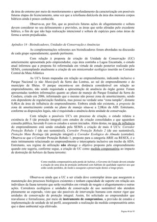 da área do entorno por meio de monitoramento e aprofundamento da caracterização em possíveis
futuras etapas do licenciamento, uma vez que a ictiofauna dulcícola da área dos menores corpos
hídricos ainda é pouco conhecida.
               Observa-se, por fim, que as possíveis futuras ações de afugentamento e soltura
devem considerar no seu delineamento e previsões, as áreas que serão afetadas pelo excedente
hídrico, a fim de que não haja realocação intencional e soltura de espécies para estas áreas de
forma a serem prejudicadas.


Apêndice 14 - Bioindicadores, Unidades de Conservação e Anuências
              As complementações referentes aos bioindicadores foram abordadas na discussão
de cada grupo separadamente, quando pertinente.
              Com relação à proposta de criação de Unidade de Conservação (UC)
anteriormente apresentada pelo empreendedor, cuja área continha a Lagoa Encantada, o estudo
atual informou que a proposta foi reformulada em virtude de estudo posterior realizado pela
SEMA, contemplando atualmente a criação de um minicorredor ecológico inserido no Corredor
Central da Mata Atlântica
              As UC's foram mapeadas em relação ao empreendimento, indicando inclusive o
Parque Nacional (e não Municipal) da Serra das Lontras, ao sul do empreendimento e do
município de Ilhéus. O parque encontra-se em distância considerável em relação ao
empreendimento, não sendo requisitada a apresentação de anuência do órgão gestor. Foram
apresentadas também informações quanto ao plano de manejo do Parque Estadual da Serra do
Conduru, criado em 2006, informando que o mesmo não possui zona de amortecimento, sendo
esta dependente de regularização fundiária, mas possui na verdade uma “zona tampão”, distante
8,4Km da área de influência do empreendimento. Embora ainda não existente, a proposta de
zona de amortecimento contida no plano de manejo situa-se a 2,8Km da AID. Entretanto,
conforme as disposições legais, não é requisitada a anuência desta unidade de conservação.
               Com relação a possíveis UC's em processo de criação, o estudo relatou a
existência de 5 (de proteção integral) com estudos de criação consolidados e que aguardam
consulta pública, havendo 8 com os estudos a serem iniciados. Além destas, na área de influência
do empreendimento está sendo estudada pela SEMA a criação de mais 4 UC's: Corredor
Proteção Robalo 1 (de uso sustentável), Corredor Proteção Robalo 2 (de uso sustentável),
Proteção Mata Restinga (de proteção integral) e Corredor Ecológico do Almada (corredor).
Observa-se que o Corredor Proteção Robalo 1, proposto para a categoria ARIE ou RESEX, é o
mais intimamente relacionado ao empreendimento e interceptaria inclusive um trecho da ADA.
Entretanto, seu regime de utilização não abrange o objetivo proposto pelo empreendimento
quando este sugeriu, conforme segue, a criação de UC como medida compensatória ao impacto
de destruição de habitats da fauna terrestre:

                       Como medida compensatória pela perda de habitat, o Governo do Estado deverá estudar
                       a criação de uma área de proteção ambiental com habitats de qualidade superior aos que
                       estão sendo perdidos, de modo a assegurar a preservação destes a longo prazo.


               Observa-se ainda que a UC a ser criada deve contemplar áreas que assegurem a
manutenção dos processos biológicos existentes e tenham capacidade de suporte em relação aos
indivíduos da fauna terrestre que serão recebidos em virtude de resgate e afugentamento e outras
ações. Corredores ecológicos e unidades de conservação de uso sustentável não atendem
plenamente ao esperado, visto que são passíveis de intervenção humana com menor rigor que
unidades de conservação de proteção integral. Assim, foi solicitado ao empreendedor que
reavaliasse e formalizasse, por meio de instrumento de compromisso, a previsão de estudos e
implementação de unidade de tal perfil, assegurando a realização da medida compensatória antes
que o dano ambiental seja efetivado.
                                                                                                Página 48 de 95
 