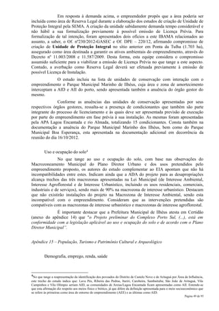 Em resposta à demanda acima, o empreendedor propôs que a área poderia ser
incluída como área de Reserva Legal durante a elaboração dos estudos de criação de Unidade de
Proteção Integral pela SEMA. A criação da unidade sabidamente demanda tempo considerável e
não hábil a sua formalização previamente à possível emissão de Licença Prévia. Para
formalização de tal intenção, foram apresentados dois ofícios a este IBAMA relacionados ao
assunto, a saber, o Of. nº230/2012-GASEC e Of. DPE – 220/12, afirmando compromisso de
criação de Unidade de Proteção Integral no sítio anterior em Ponta da Tulha (1.703 ha),
assegurado como área destinada a garantir os ativos ambientais do empreendimento, através do
Decreto nº 11.003/2008 e 11.587/2009. Desta forma, esta equipe considera o compromisso
assumido suficiente para a viabilizar a emissão de Licença Prévia no que tange a este aspecto.
Contudo, a averbação como Reserva Legal deverá ser efetuada previamente à emissão de
possível Licença de Instalação.
              O estudo incluiu na lista de unidades de conservação com interação com o
empreendimento o Parque Municipal Marinho de Ilhéus, cuja área e zona de amortecimento
interceptam a AID e AII do porto, sendo apresentada também a anuência do órgão gestor do
mesmo.
               Conforme as anuências das unidades de conservação apresentadas por seus
respectivos órgãos gestores, ressalta-se a presença de condicionantes que também são parte
integrante do processo de licenciamento e às quais deve ser apresentada previsão de execução
por parte do empreendimento em fase prévia à sua instalação. As mesmas foram apresentadas
pela APA Lagoa Encantada e rio Almada, totalizando 15 condicionantes. Consta também na
documentação a anuência do Parque Municipal Marinho dos Ilhéus, bem como do Parque
Municipal Boa Esperança, esta apresentada na documentação adicional em decorrência da
reunião do dia 16/10/2012.


         Uso e ocupação do solo4
               No que tange ao uso e ocupação do solo, com base nas observações do
Macrozoneamento Municipal do Plano Diretor Urbano e dos usos pretendidos pelo
empreendimento proposto, os autores do estudo complementar ao EIA apontam que não há
incompatibilidades entre estes. Indicam ainda que a ADA do projeto para as desapropriações
alcança trechos das três macrozonas apresentadas na Lei Municipal (de Interesse Ambiental,
Interesse Agroflorestal e de Interesse Urbanístico, incluindo os usos residenciais, comerciais,
industriais e de serviços), sendo mais de 90% na macrozona de interesse urbanístico. Destacam
que não existirão instalações do projeto na Macrozona de Interesse Ambiental, sendo esta
incompatível com o empreendimento. Consideram que as intervenções pretendidas são
compatíveis com as macrozonas de interesse urbanístico e macrozonas de interesse agroflorestal.
              É importante destacar que a Prefeitura Municipal de Ilhéus atesta em Certidão
(anexo do apêndice 14) que "o Projeto preliminar do Complexo Porto Sul, (...), está em
conformidade com a legislação aplicável ao uso e ocupação do solo e de acordo com o Plano
Diretor Municipal”.


Apêndice 15 – População, Turismo e Patrimônio Cultural e Arqueológico


         Demografia, emprego, renda, saúde



4No que tange a reapresentação da identificação dos povoados do Distrito de Castelo Novo e de Aritaguá por Área de Influência,
este trecho do estudo indica que: Lava Pés, Ribeira das Pedras, Itariri, Carobeira, Sambaituba; São João de Aritaguá, Vila
Campinhos e Vila Olímpio seriam AID, as comunidades de Areias/Lagoa Encantada ficam apresentadas como AII. Entende-se
que esta afirmação diz respeito aos meios físico e biótico, já que difere da definição apresentada para o meio socioeconômico que
se refere às primeiras como área do entorno do empreendimento (AEE) e as últimas como AID.
                                                                                                                   Página 49 de 95
 