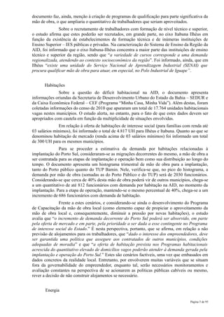 documento faz, ainda, menção à criação de programas de qualificação para parte significativa da
mão de obra, o que ampliaria o quantitativo de trabalhadores que seriam aproveitados.
               Sobre o recrutamento de trabalhadores com formação de nível técnico e superior,
o estudo afirma que estes poderão ser recrutados, em grande parte, no eixo Itabuna Ilhéus em
função da existência de estabelecimentos de formação técnica e de inúmeras instituições de
Ensino Superior – IES públicas e privadas. Na caracterização do Sistema de Ensino da Região da
AID, foi informado que o eixo Itabuna-Ilhéus concentra a maior parte das instituições de ensino
técnico e superior da região, sendo que “a variedade de cursos corresponde a uma demanda
regionalizada, atendendo ao contexto socioeconômico da região”. Foi informado, ainda, que em
Ilhéus “existe uma unidade do Serviço Nacional de Aprendizagem Industrial (SENAI) que
procura qualificar mão de obra para atuar, em especial, no Polo Industrial de Iguape”.


      Habitações
               Sobre a questão do déficit habitacional na AID, o documento apresenta
informações oriundas da Secretaria de Desenvolvimento Urbano do Estado da Bahia – SEDUR e
da Caixa Econômica Federal – CEF (Programa “Minha Casa, Minha Vida”). Além destas, foram
coletadas informações do censo de 2010 que apuraram um total de 17.764 unidades habitacionais
vagas nestes municípios. O estudo alerta, no entanto, para o fato de que estes dados devem ser
apropriados com cautela em função da multiplicidade de situações envolvidas.
               Em relação à oferta de habitações de interesse social (para famílias com renda até
03 salários mínimos), foi informado o total de 4.817 UH para Ilhéus e Itabuna. Quanto ao que se
denominou habitação de mercado (renda acima de 03 salários mínimos) foi informado um total
de 300 UH para os mesmos municípios.
               Para se proceder a estimativa da demanda por habitações relacionadas à
implantação do Porto Sul, consideraram-se as migrações decorrentes do mesmo, a mão de obra a
ser contratada para as etapas de implantação e operação bem como sua distribuição ao longo do
tempo. O documento apresenta um histograma trimestral de mão de obra para a implantação,
tanto do Porto público quanto do TUP Bamin. Nele, verifica-se que, no pico do histograma, a
demanda por mão de obra (somadas as do Porto Público e do TUP) será de 2030 funcionários.
Considerando-se que cerca de 40% desta mão de obra poderá vir de outros municípios, chega-se
a um quantitativo de até 812 funcionários com demanda por habitação na AID, no momento da
implantação. Para a etapa de operação, mantendo-se o mesmo percentual de 40%, chega-se a um
incremento de 686 funcionários com demanda de habitação.
               Frente a estes cenários, e considerando-se ainda o desenvolvimento do Programa
de Capacitação da mão de obra local (como elemento capaz de propiciar o aproveitamento da
mão de obra local e, consequentemente, diminuir a pressão por novas habitações), o estudo
avalia que “o incremento de demanda decorrente do Porto Sul poderá ser absorvido, em parte
pela oferta de mercado e em parte, pela prioridade a ser dada a esse contingente no Programa
de interesse social do Estado.” É nesta perspectiva, portanto, que se afirma, em relação a não
previsão de alojamentos para os trabalhadores, que “dado o interesse dos empreendedores, deve
ser garantida uma política que assegure aos contratados de outros municípios, condições
adequadas de moradia” e que “a oferta de habitação prevista nos Programas habitacionais
acrescida do quantitativo elevado de domicílios vagos poderão atender à demanda gerada pela
implantação e operação do Porto Sul.” Estes são cenários factíveis, uma vez que embasados em
dados concretos da realidade local. Entretanto, por envolverem muitas variáveis que se situam
fora da governabilidade do empreendedor, enquanto tal, serão necessários monitoramentos e
avaliação constantes na perspectiva de se acionarem as políticas públicas cabíveis ou mesmo,
rever a decisão de não construir alojamentos se necessário.


       Energia

                                                                                       Página 5 de 95
 