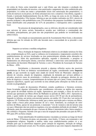 iii) coleta de frutos como tamarindo açaí e cajá (frutos que não integram a produção das
propriedades) em fazendas de terceiros, com autorização e pagamento de valor estabelecido pelo
proprietário; iv) coleta nas matas e propriedades locais sem autorização dos proprietários; v)
coleta de mariscos ou de peixes, de forma artesanal (nos rios e estuários). Esta última, segundo o
Estudo, é praticada fundamentalmente fora da ADA, ao longo da costa ou do rio Almada, em
Aritaguá, Sambaituba e Vila Juerana. Informa-se que em estudos realizados em 2011, através de
amostra acidental e não probabilística com 270 moradores das pequenas localidades do entorno,
foram identificados uma proporção de 4,3% de pescadores e marisqueiras entre a população
local.
               No processo de desapropriações, caso se efetivem, deverão ser considerados todo
esse universo de atores sociais, buscando-se acordos que viabilizem a continuidade das
atividades, principalmente, por parte dos não proprietários que poderão ter inviabilizada sua
sobrevivência.
              Em relação ao reassentamento parcial do Assentamento Bom Gosto, o documento
informa que este foi retirado da ADA não havendo mais a necessidade de se proceder a este
detalhamento.


       Impactos ao turismo e medidas mitigadoras
              Para a Avaliação de Impactos Ambientais relativos às atividades turísticas foi feita
uma complementação ao EIA a qual se embasou em levantamento e mapeamento censitário dos
estabelecimentos de serviços localizados na área potencialmente afetadas pelas alterações na
linha de costa. Além dos questionários aplicados, segundo o documento, a pesquisa se
fundamentou em observações diretas, conversas informais e entrevistas semi-estruturadas com
funcionários da Secretaria Municipal de Turismo e com o Presidente da Associação de Turismo
de Ilhéus – ATIL.
               Inicialmente, o documento procede a algumas reflexões acerca das possíveis
interferências do Porto na dinâmica socioambiental da região, considerando como impactos
gerais, os que ocorrerão na região mais ampla do Litoral Norte do Município: alteração no
trânsito de veículos, atração de imigrantes, ampliação da demanda por serviços públicos e
privados, possíveis casos de prostituição e violência, alteração na paisagem, abertura de um
nicho de negócios e eventos, comprometimento do turismo tipo sol e praia. Foram considerados
impactos específicos, aqueles que ocorrerão na área afetada pelas alterações na linha de costa
(erosão ou progradação).
                A partir de documentos (Prodetur), estudos acadêmicos e literatura existente,
foram levantadas algumas informações que consideramos relevantes na análise dos aspectos
mais gerais da atividade turística na região. Apresenta-se, por exemplo, o fluxo de navios de
turismo que aportaram em Ilhéus (Porto de Malhado) no período de 2002 a 2011. Apresenta-se,
ainda, o gasto médio de turistas que chegam nesses navios (U$ 50 por dia de permanência).
Segundo se informa, um turista convencional gastaria, em média, U$ 19 por dia e um turista de
negócios, U$ 70 dólares/dia. Informa-se ainda, que a maior motivação para o turismo em Ilhéus,
segue sendo a busca pelas praias (turismo de sol e mar). Entretanto, na avaliação do setor
turístico de Ilhéus, apesar de seu potencial, o município “vive de veraneio e não de turismo uma
vez que o Município não tem atrativos regulares e/ou um calendário definido de atividades”. Esta
afirmação, parte da constatação de que o turismo de Ilhéus é intermitente (alta e baixa estação) e
não contínuo e frequente, fazendo com que a taxa de ocupação das pousadas caia para de 80% a
90% para 20% na baixa estação.
                Foram identificados 44 estabelecimentos vinculados ao turismo ao longo do litoral
norte de Ilhéus: 19 barracas de praia, seis pousadas, cinco hotéis, 12 bares, um restaurante e um
acampamento religioso. Segundo a análise, todos esses estabelecimentos podem vir a ser
afetados pelo que se denominou impactos gerais (atração de migrantes, alteração do tráfego,
prostituição e exploração sexual, etc). No entanto, argumenta-se que estes impactos dependem de
                                                                                       Página 54 de 95
 