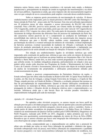 inúmeros outros fatores como a dinâmica econômica e de mercado mais ampla, a dinâmica
populacional e, principalmente da atuação do estado na regulação das transformações e na oferta
de serviços públicos. Argumenta-se ainda, que estes impactos não são necessariamente negativos
uma vez que a atração de novos consumidores pode ampliar o mercado desses estabelecimentos.
               Sobre os impactos gerais provenientes da movimentação de veículos, 10 desses
estabelecimentos serão impactados, pois se situam próximos à BA-001 (entre São Domingos e a
futura entrada do Porto Sul – pouco antes da Vila Juerana). Esta rota será utilizada especialmente
nos 10 primeiros meses de obra, enquanto o acesso proveniente da BA-262 não estiver
concluído. Para a BA-001, prevê-se nesse período, um volume médio de tráfego estimado de
119,3 viagens/dia, sendo este valor uma média, posto que este valor varia de 14,9 viagens/dia (no
quarto mês) à 254,3 viagens (no oitavo mês). Em outra parte do documento, informa-se que “o
incremento de tráfego decorrente das diferentes fases do processo de implantação do Porto Sul,
não caracteriza valores passíveis de vir a comprometer as condições de mobilidade e de
acessibilidade das rodovias de interesse.” No entanto, na caracterização dos impactos nessas
vias, informa-se que para a BA-001 cabem medidas como: manutenção adequada da
pavimentação da rodovia e eventual utilização de redutores de velocidade; eventual implantação
de barreiras acústicas; eventual necessidade de medições de vibração e realização de laudo
técnico de produção antecipada de provas nas etapas de pré-implantação e implantação nas
edificações passíveis de serem afetadas em função de vibrações. O mesmo se aplica à BA-262.
              Em relação aos estabelecimentos ligados às atividades turísticas que serão
impactados pela construção do quebra-mar, informa-se que estes serão em número de dezenove
(principalmente aqueles que se localizam nas praias lindeiras aos loteamentos Mar e Sol, Jóia do
Atlântico e Barra Mares), sendo dois, na área onde ocorrerá progradação e os demais nas áreas
que sofrerão erosão. As medidas mitigadoras propostas, particularmente em relação à área que
poderá sofrer erosão estão descritas nos Programas de Gestão e Monitoramento da Linha de
Costa e de Controle e Erosão e Assoreamento, além de já terem sido objeto de avaliação quando
da analise do levantamento das propriedades e edificações potencialmente afetadas pela
erosão/assoreamento da praia.
               Quanto a possíveis comprometimentos do Patrimônio Histórico da região, o
Estudo informa que três obras estão localizadas na Rodovia BA-648: A Capela Nossa Senhora de
Lourdes, em São José de Aritaguá, a antiga Estação Ferroviária de Aritaguá e a Capela de São
Thiago, estando previsto, no Estudo de Ruídos e Vibrações, a avaliação estrutural das mesmas na
fase de pré-implantação do empreendimento. Quanto às demais edificações consideradas de
valor histórico no município de Ilhéus, informa-se que estas não sofrerão efeitos adversos da
propagação de ruídos e vibrações devido às distancias relativas entre o empreendimento e as
mesmas. Informa-se ainda que e não haverá fluxo de veículos pesados vinculados ao
empreendimento trafegando pela sede do município.


Apêndice 16 – Atividade Pesqueira
               No apêndice sobre Atividade pesqueira, os autores traçam um breve perfil da
afetação prevista para a atividade pesqueira na região, além de apontar para conceitos pertinentes
ao contexto da pesca como de território pesqueiro, área de pesca, portos e caminhos. Assim, o
estudo partiu de dados secundários do programa Estatpesca e da Bahia Pesca; de Colônias e
relatórios de monitoramento da Queiroz Galvão (cedidos pela CGPEG/IBAMA); Diagnóstico do
Perfil Pesqueiro, realizado pelo ICON em 2011, chegando a dados primários por meio de
entrevistas com questionários semiestruturados adaptados de roteiro de Alves da Silva (2008).
Ressalta-se que os autores afirmam que houve uma integração das informações dos pescadores
com observações de campo e dados secundários.
               Assim, compreendendo que o empreendimento em análise tem o potencial de
afetar esta atividade por ações no meio físico (alteração da qualidade e dinâmica das águas,
incluindo sobreposição áreas de pesca), meio biótico (alterações de comportamento e qualidade
do recurso pesqueiro) e no meio socioeconômico (alteração nas localidades de residência, nos
                                                                                       Página 55 de 95
 